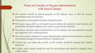 Points to Consider in Oxygen Administration
with Nasal Cannula:
 The cannula should be placed properly in the patient's nose so that the oxygen
concentration does not decrease.
 The patient is encouraged to breathe through the nose.
 Prolonged oxygen delivery with nasal cannula irritates the respiratory tract mucosa, and
a humidifier should be added to flow meters to prevent this situation.
 The patient should be observed behind the ear for irritation, this area should be cleaned
and supported with a softening lotion.
 The nasal cannula method of oxygen administration should not be preferred in patients
who breathe through the mouth and have a blocked nose.
 Cannula tips can irritate the nostrils, so the nostrils should be checked and cleaned
frequently.
 A sterile nasal cannula should be used for each patient and should be changed when
visibly soiled.
 