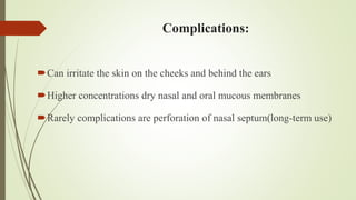 Complications:
Can irritate the skin on the cheeks and behind the ears
Higher concentrations dry nasal and oral mucous membranes
Rarely complications are perforation of nasal septum(long-term use)
 