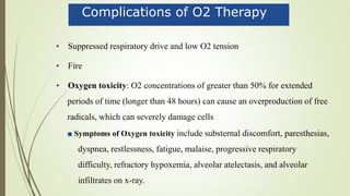Complications of O2 Therapy
• Suppressed respiratory drive and low O2 tension
• Fire
• Oxygen toxicity: O2 concentrations of greater than 50% for extended
periods of time (longer than 48 hours) can cause an overproduction of free
radicals, which can severely damage cells
■ Symptoms of Oxygen toxicity include substernal discomfort, paresthesias,
dyspnea, restlessness, fatigue, malaise, progressive respiratory
difficulty, refractory hypoxemia, alveolar atelectasis, and alveolar
infiltrates on x-ray.
 