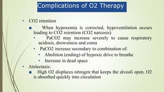 Complications of O2 Therapy
• CO2 retention
■ When hypoxemia is corrected, hypoventilation occurs
leading to CO2 retention (CO2 narcosis)
• PaCO2 may increase severely to cause respiratory
acidosis, drowsiness and coma
• PaCO2 increase secondary to combination of:
• Abolition (ending) of hypoxic drive to breathe
• Increase in dead space
• Atelectasis:
■ High O2 displaces nitrogen that keeps the alveoli open. O2
is absorbed quickly into circulation
 