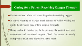 Caring for a Patient Receiving Oxygen Therapy
Elevate the head of the bed when the patient is receiving oxygen
A patient wearing an oxygen mask cannot eat while wearing the
mask; the physician may order a cannula for meals
Being unable to breathe can be frightening; the patient may need
reassurance and emotional support. Check the patient frequently
and spend as much time as possible in the room
 