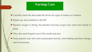 86
Nursing Care
 Carefully check the skin under the device for signs of redness or irritation
 Report any skin problems to the RN
 Because oxygen is drying, the patients receiving oxygen may need extra liquids to
drink
 They also need frequent care of the mouth and nose
 Some patients may feel warm and perspire heavily; extra bathing and linen changes
may be necessary
 