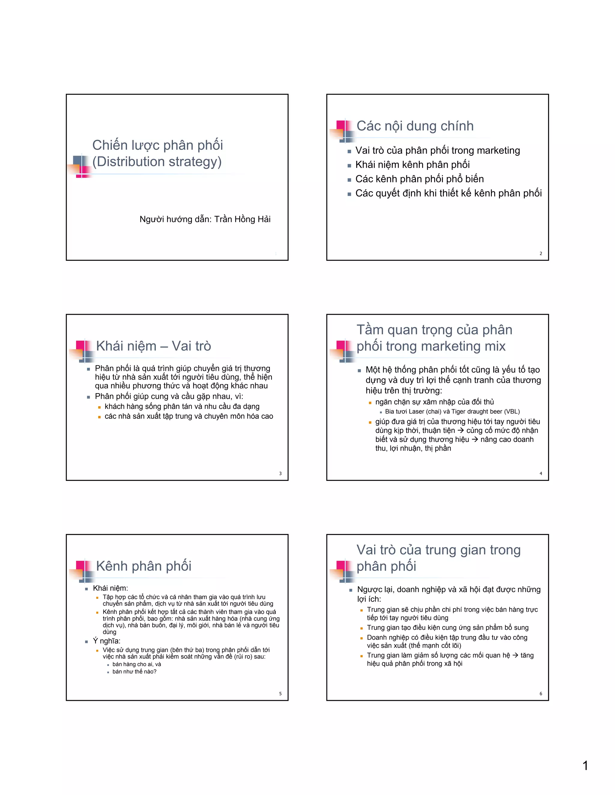 1
Chi n lư c phân ph i
(Distribution strategy)
Ngư i hư ng d n: Tr n H ng H i
1
Các n i dung chính
Vai trò c a phân ph i trong marketing
Khái ni m kênh phân ph i
Các kênh phân ph i ph bi n
Các quy t ñ nh khi thi t k kênh phân ph i
2
Khái ni m – Vai trò
Phân ph i là quá trình giúp chuy n giá tr thương
hi u t nhà s n xu t t i ngư i tiêu dùng, th hi n
qua nhi u phương th c và ho t ñ ng khác nhau
Phân ph i giúp cung và c u g p nhau, vì:
khách hàng s ng phân tán và nhu c u ña d ng
các nhà s n xu t t p trung và chuyên môn hóa cao
3
T m quan tr ng c a phân
ph i trong marketing mix
M t h th ng phân ph i t t cũng là y u t t o
d ng và duy trì l i th c nh tranh c a thương
hi u trên th trư ng:
ngăn ch n s xâm nh p c a ñ i th
Bia tươi Laser (chai) và Tiger draught beer (VBL)
giúp ñưa giá tr c a thương hi u t i tay ngư i tiêu
dùng k p th i, thu n ti n c ng c m c ñ nh n
bi t và s d ng thương hi u nâng cao doanh
thu, l i nhu n, th ph n
4
Kênh phân ph i
Khái ni m:
T p h p các t ch c và cá nhân tham gia vào quá trình lưu
chuy n s n ph m, d ch v t nhà s n xu t t i ngư i tiêu dùng
Kênh phân ph i k t h p t t c các thành viên tham gia vào quá
trình phân ph i, bao g m: nhà s n xu t hàng hóa (nhà cung ng
d ch v ), nhà bán buôn, ñ i lý, môi gi i, nhà bán l và ngư i tiêu
dùng
Ý nghĩa:
Vi c s d ng trung gian (bên th ba) trong phân ph i d n t i
vi c nhà s n xu t ph i ki m soát nh ng v n ñ (r i ro) sau:
bán hàng cho ai, và
bán như th nào?
5
Vai trò c a trung gian trong
phân ph i
Ngư c l i, doanh nghi p và xã h i ñ t ñư c nh ng
l i ích:
Trung gian s ch u ph n chi phí trong vi c bán hàng tr c
ti p t i tay ngư i tiêu dùng
Trung gian t o ñi u ki n cung ng s n ph m b sung
Doanh nghi p có ñi u ki n t p trung ñ u tư vào công
vi c s n xu t (th m nh c t lõi)
Trung gian làm gi m s lư ng các m i quan h tăng
hi u qu phân ph i trong xã h i
6
 