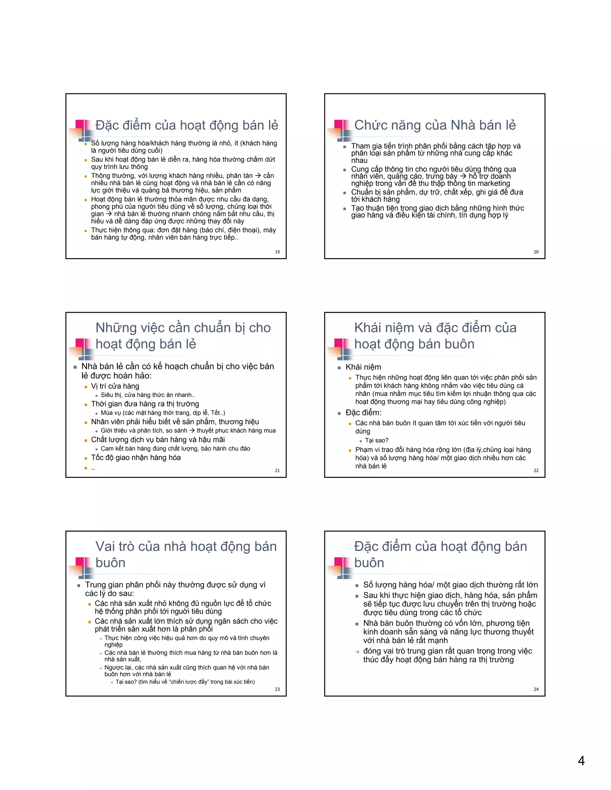 4
ð c ñi m c a ho t ñ ng bán l
S lư ng hàng hóa/khách hàng thư ng là nh , ít (khách hàng
là ngư i tiêu dùng cu i)
Sau khi ho t ñ ng bán l di n ra, hàng hóa thư ng ch m d t
quy trình lưu thông
Thông thư ng, v i lư ng khách hàng nhi u, phân tán c n
nhi u nhà bán l cùng ho t ñ ng và nhà bán l c n có năng
l c gi i thi u và qu ng bá thương hi u, s n ph m
Ho t ñ ng bán l thư ng th a mãn ñư c nhu c u ña d ng,
phong phú c a ngư i tiêu dùng v s lư ng, ch ng lo i th i
gian nhà bán l thư ng nhanh chóng n m b t nhu c u, th
hi u và d dàng ñáp ng ñư c nh ng thay ñ i này
Th c hi n thông qua: ñơn ñ t hàng (báo chí, ñi n tho i), máy
bán hàng t ñ ng, nhân viên bán hàng tr c ti p..
19
Ch c năng c a Nhà bán l
Tham gia ti n trình phân ph i b ng cách t p h p và
phân lo i s n ph m t nh ng nhà cung c p khác
nhau
Cung c p thông tin cho ngư i tiêu dùng thông qua
nhân viên, qu ng cáo, trưng bày h tr doanh
nghi p trong v n ñ thu th p thông tin marketing
Chu n b s n ph m, d tr , ch t x p, ghi giá ñ ñưa
t i khách hàng
T o thu n ti n trong giao d ch b ng nh ng hình th c
giao hàng và ñi u ki n tài chính, tín d ng h p lý
20
Nh ng vi c c n chu n b cho
ho t ñ ng bán l
Nhà bán l c n có k ho ch chu n b cho vi c bán
l ñư c hoàn h o:
V trí c a hàng
Siêu th , c a hàng th c ăn nhanh..
Th i gian ñưa hàng ra th trư ng
Mùa v (các m t hàng th i trang, d p l , T t..)
Nhân viên ph i hi u bi t v s n ph m, thương hi u
Gi i thi u và phân tích, so sánh thuy t ph c khách hàng mua
Ch t lư ng d ch v bán hàng và h u mãi
Cam k t bán hàng ñúng ch t lư ng, b o hành chu ñáo
T c ñ giao nh n hàng hóa
.. 21
Khái ni m và ñ c ñi m c a
ho t ñ ng bán buôn
Khái ni m
Th c hi n nh ng ho t ñ ng liên quan t i vi c phân ph i s n
ph m t i khách hàng không nh m vào vi c tiêu dùng cá
nhân (mua nh m m c tiêu tìm ki m l i nhu n thông qua các
ho t ñ ng thương m i hay tiêu dùng công nghi p)
ð c ñi m:
Các nhà bán buôn ít quan tâm t i xúc ti n v i ngư i tiêu
dùng
T i sao?
Ph m vi trao ñ i hàng hóa r ng l n (ñ a lý,ch ng lo i hàng
hóa) và s lư ng hàng hóa/ m t giao d ch nhi u hơn các
nhà bán l
22
Vai trò c a nhà ho t ñ ng bán
buôn
Trung gian phân ph i này thư ng ñư c s d ng vì
các lý do sau:
Các nhà s n xu t nh không ñ ngu n l c ñ t ch c
h th ng phân ph i t i ngu i tiêu dùng
Các nhà s n xu t l n thích s d ng ngân sách cho vi c
phát tri n s n xu t hơn là phân ph i
Th c hi n công vi c hi u qu hơn do quy mô và tính chuyên
nghi p
Các nhà bán l thư ng thích mua hàng t nhà bán buôn hơn là
nhà s n xu t,
Ngư c l i, các nhà s n xu t cũng thích quan h v i nhà bán
buôn hơn v i nhà bán l
T i sao? (tìm hi u v “chi n lư c ñ y” trong bài xúc ti n)
23
ð c ñi m c a ho t ñ ng bán
buôn
S lư ng hàng hóa/ m t giao d ch thư ng r t l n
Sau khi th c hi n giao d ch, hàng hóa, s n ph m
s ti p t c ñư c lưu chuy n trên th trư ng ho c
ñư c tiêu dùng trong các t ch c
Nhà bán buôn thư ng có v n l n, phương ti n
kinh doanh s n sàng và năng l c thương thuy t
v i nhà bán l r t m nh
ñóng vai trò trung gian r t quan tr ng trong vi c
thúc ñ y ho t ñ ng bán hàng ra th trư ng
24
 