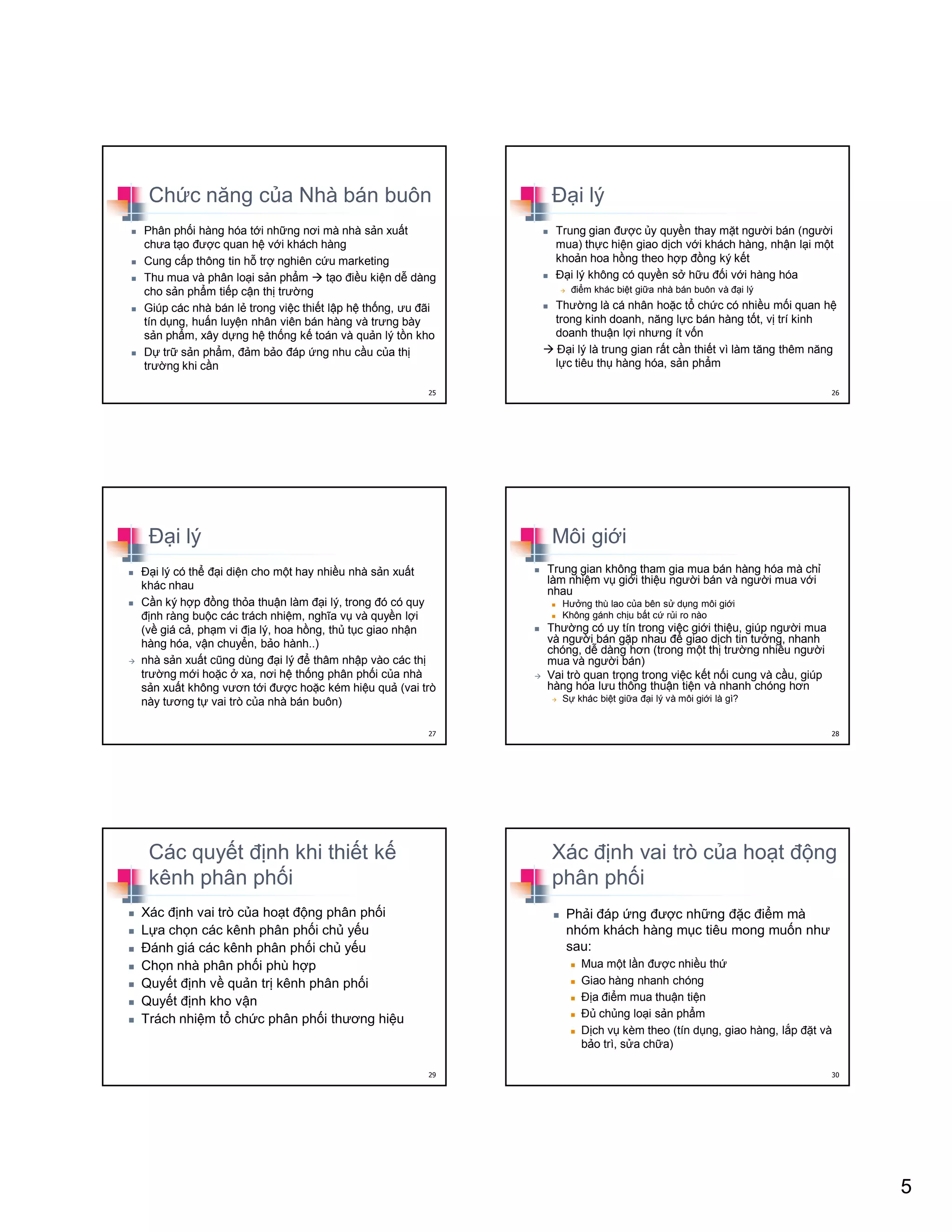 5
Ch c năng c a Nhà bán buôn
Phân ph i hàng hóa t i nh ng nơi mà nhà s n xu t
chưa t o ñư c quan h v i khách hàng
Cung c p thông tin h tr nghiên c u marketing
Thu mua và phân lo i s n ph m t o ñi u ki n d dàng
cho s n ph m ti p c n th trư ng
Giúp các nhà bán l trong vi c thi t l p h th ng, ưu ñãi
tín d ng, hu n luy n nhân viên bán hàng và trưng bày
s n ph m, xây d ng h th ng k toán và qu n lý t n kho
D tr s n ph m, ñ m b o ñáp ng nhu c u c a th
trư ng khi c n
25
ð i lý
Trung gian ñư c y quy n thay m t ngư i bán (ngư i
mua) th c hi n giao d ch v i khách hàng, nh n l i m t
kho n hoa h ng theo h p ñ ng ký k t
ð i lý không có quy n s h u ñ i v i hàng hóa
ñi m khác bi t gi a nhà bán buôn và ñ i lý
Thư ng là cá nhân ho c t ch c có nhi u m i quan h
trong kinh doanh, năng l c bán hàng t t, v trí kinh
doanh thu n l i nhưng ít v n
ð i lý là trung gian r t c n thi t vì làm tăng thêm năng
l c tiêu th hàng hóa, s n ph m
26
ð i lý
ð i lý có th ñ i di n cho m t hay nhi u nhà s n xu t
khác nhau
C n ký h p ñ ng th a thu n làm ñ i lý, trong ñó có quy
ñ nh ràng bu c các trách nhi m, nghĩa v và quy n l i
(v giá c , ph m vi ñ a lý, hoa h ng, th t c giao nh n
hàng hóa, v n chuy n, b o hành..)
nhà s n xu t cũng dùng ñ i lý ñ thâm nh p vào các th
trư ng m i ho c xa, nơi h th ng phân ph i c a nhà
s n xu t không vươn t i ñư c ho c kém hi u qu (vai trò
này tương t vai trò c a nhà bán buôn)
27
Môi gi i
Trung gian không tham gia mua bán hàng hóa mà ch
làm nhi m v gi i thi u ngư i bán và ngư i mua v i
nhau
Hư ng thù lao c a bên s d ng môi gi i
Không gánh ch u b t c r i ro nào
Thư ng có uy tín trong vi c gi i thi u, giúp ngư i mua
và ngư i bán g p nhau ñ giao d ch tin tư ng, nhanh
chóng, d dàng hơn (trong m t th trư ng nhi u ngư i
mua và ngư i bán)
Vai trò quan tr ng trong vi c k t n i cung và c u, giúp
hàng hóa lưu thông thu n ti n và nhanh chóng hơn
S khác bi t gi a ñ i lý và môi gi i là gì?
28
Các quy t ñ nh khi thi t k
kênh phân ph i
Xác ñ nh vai trò c a ho t ñ ng phân ph i
L a ch n các kênh phân ph i ch y u
ðánh giá các kênh phân ph i ch y u
Ch n nhà phân ph i phù h p
Quy t ñ nh v qu n tr kênh phân ph i
Quy t ñ nh kho v n
Trách nhi m t ch c phân ph i thương hi u
29
Xác ñ nh vai trò c a ho t ñ ng
phân ph i
Ph i ñáp ng ñư c nh ng ñ c ñi m mà
nhóm khách hàng m c tiêu mong mu n như
sau:
Mua m t l n ñư c nhi u th
Giao hàng nhanh chóng
ð a ñi m mua thu n ti n
ð ch ng lo i s n ph m
D ch v kèm theo (tín d ng, giao hàng, l p ñ t và
b o trì, s a ch a)
30
 
