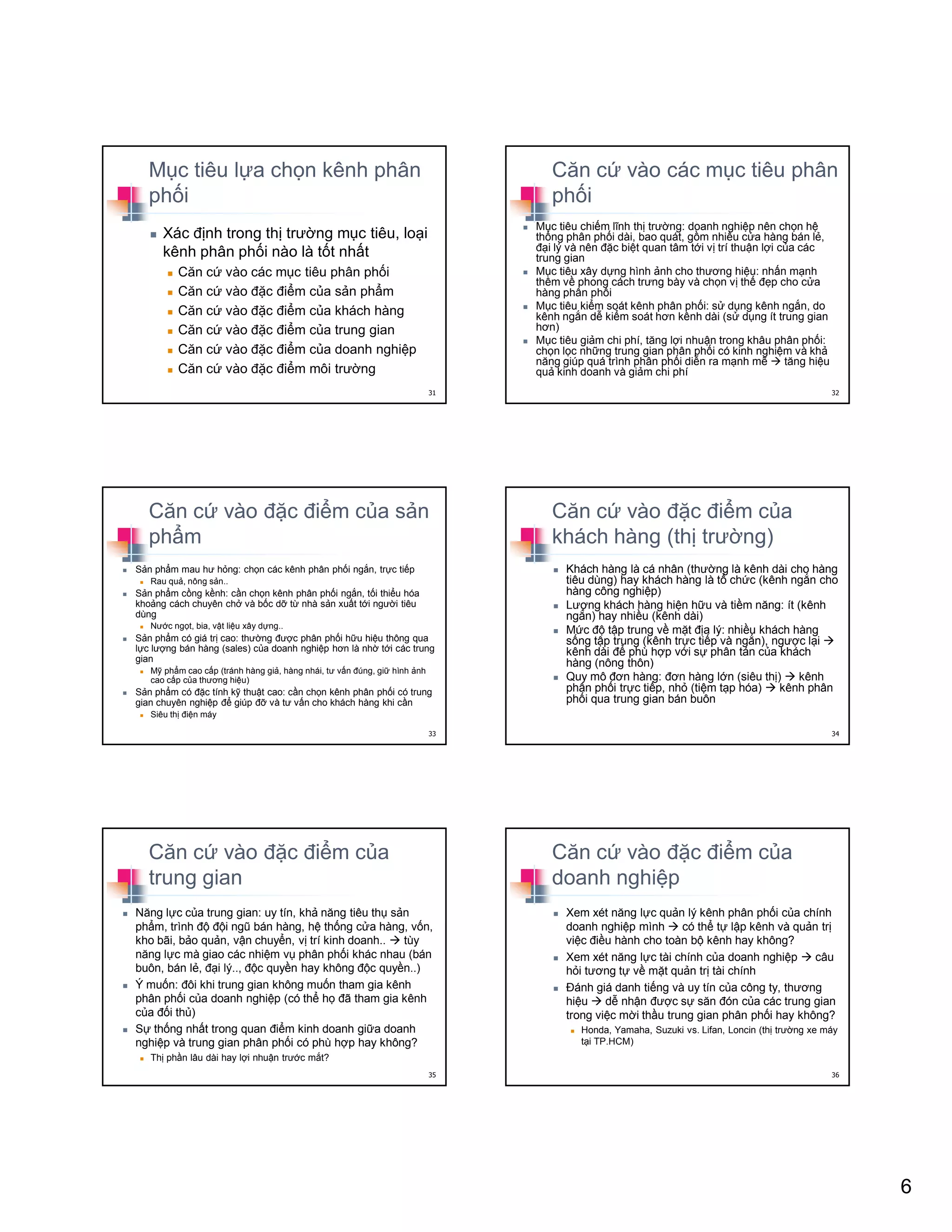 6
M c tiêu l a ch n kênh phân
ph i
Xác ñ nh trong th trư ng m c tiêu, lo i
kênh phân ph i nào là t t nh t
Căn c vào các m c tiêu phân ph i
Căn c vào ñ c ñi m c a s n ph m
Căn c vào ñ c ñi m c a khách hàng
Căn c vào ñ c ñi m c a trung gian
Căn c vào ñ c ñi m c a doanh nghi p
Căn c vào ñ c ñi m môi trư ng
31
Căn c vào các m c tiêu phân
ph i
M c tiêu chi m lĩnh th trư ng: doanh nghi p nên ch n h
th ng phân ph i dài, bao quát, g m nhi u c a hàng bán l ,
ñ i lý và nên ñ c bi t quan tâm t i v trí thu n l i c a các
trung gian
M c tiêu xây d ng hình nh cho thương hi u: nh n m nh
thêm v phong cách trưng bày và ch n v th ñ p cho c a
hàng phân ph i
M c tiêu ki m soát kênh phân ph i: s d ng kênh ng n, do
kênh ng n d ki m soát hơn kênh dài (s d ng ít trung gian
hơn)
M c tiêu gi m chi phí, tăng l i nhu n trong khâu phân ph i:
ch n l c nh ng trung gian phân ph i có kinh nghi m và kh
năng giúp quá trình phân ph i di n ra m nh m tăng hi u
qu kinh doanh và gi m chi phí
32
Căn c vào ñ c ñi m c a s n
ph m
S n ph m mau hư h ng: ch n các kênh phân ph i ng n, tr c ti p
Rau qu , nông s n..
S n ph m c ng k nh: c n ch n kênh phân ph i ng n, t i thi u hóa
kho ng cách chuyên ch và b c d t nhà s n xu t t i ngư i tiêu
dùng
Nư c ng t, bia, v t li u xây d ng..
S n ph m có giá tr cao: thư ng ñư c phân ph i h u hi u thông qua
l c lư ng bán hàng (sales) c a doanh nghi p hơn là nh t i các trung
gian
M ph m cao c p (tránh hàng gi , hàng nhái, tư v n ñúng, gi hình nh
cao c p c a thương hi u)
S n ph m có ñ c tính k thu t cao: c n ch n kênh phân ph i có trung
gian chuyên nghi p ñ giúp ñ và tư v n cho khách hàng khi c n
Siêu th ñi n máy
33
Căn c vào ñ c ñi m c a
khách hàng (th trư ng)
Khách hàng là cá nhân (thư ng là kênh dài cho hàng
tiêu dùng) hay khách hàng là t ch c (kênh ng n cho
hàng công nghi p)
Lư ng khách hàng hi n h u và ti m năng: ít (kênh
ng n) hay nhi u (kênh dài)
M c ñ t p trung v m t ñ a lý: nhi u khách hàng
s ng t p trung (kênh tr c ti p và ng n), ngư c l i
kênh dài ñ phù h p v i s phân tán c a khách
hàng (nông thôn)
Quy mô ñơn hàng: ñơn hàng l n (siêu th ) kênh
phân ph i tr c ti p, nh (ti m t p hóa) kênh phân
ph i qua trung gian bán buôn
34
Căn c vào ñ c ñi m c a
trung gian
Năng l c c a trung gian: uy tín, kh năng tiêu th s n
ph m, trình ñ ñ i ngũ bán hàng, h th ng c a hàng, v n,
kho bãi, b o qu n, v n chuy n, v trí kinh doanh.. tùy
năng l c mà giao các nhi m v phân ph i khác nhau (bán
buôn, bán l , ñ i lý.., ñ c quy n hay không ñ c quy n..)
Ý mu n: ñôi khi trung gian không mu n tham gia kênh
phân ph i c a doanh nghi p (có th h ñã tham gia kênh
c a ñ i th )
S th ng nh t trong quan ñi m kinh doanh gi a doanh
nghi p và trung gian phân ph i có phù h p hay không?
Th ph n lâu dài hay l i nhu n trư c m t?
35
Căn c vào ñ c ñi m c a
doanh nghi p
Xem xét năng l c qu n lý kênh phân ph i c a chính
doanh nghi p mình có th t l p kênh và qu n tr
vi c ñi u hành cho toàn b kênh hay không?
Xem xét năng l c tài chính c a doanh nghi p câu
h i tương t v m t qu n tr tài chính
ðánh giá danh ti ng và uy tín c a công ty, thương
hi u d nh n ñư c s săn ñón c a các trung gian
trong vi c m i th u trung gian phân ph i hay không?
Honda, Yamaha, Suzuki vs. Lifan, Loncin (th trư ng xe máy
t i TP.HCM)
36
 