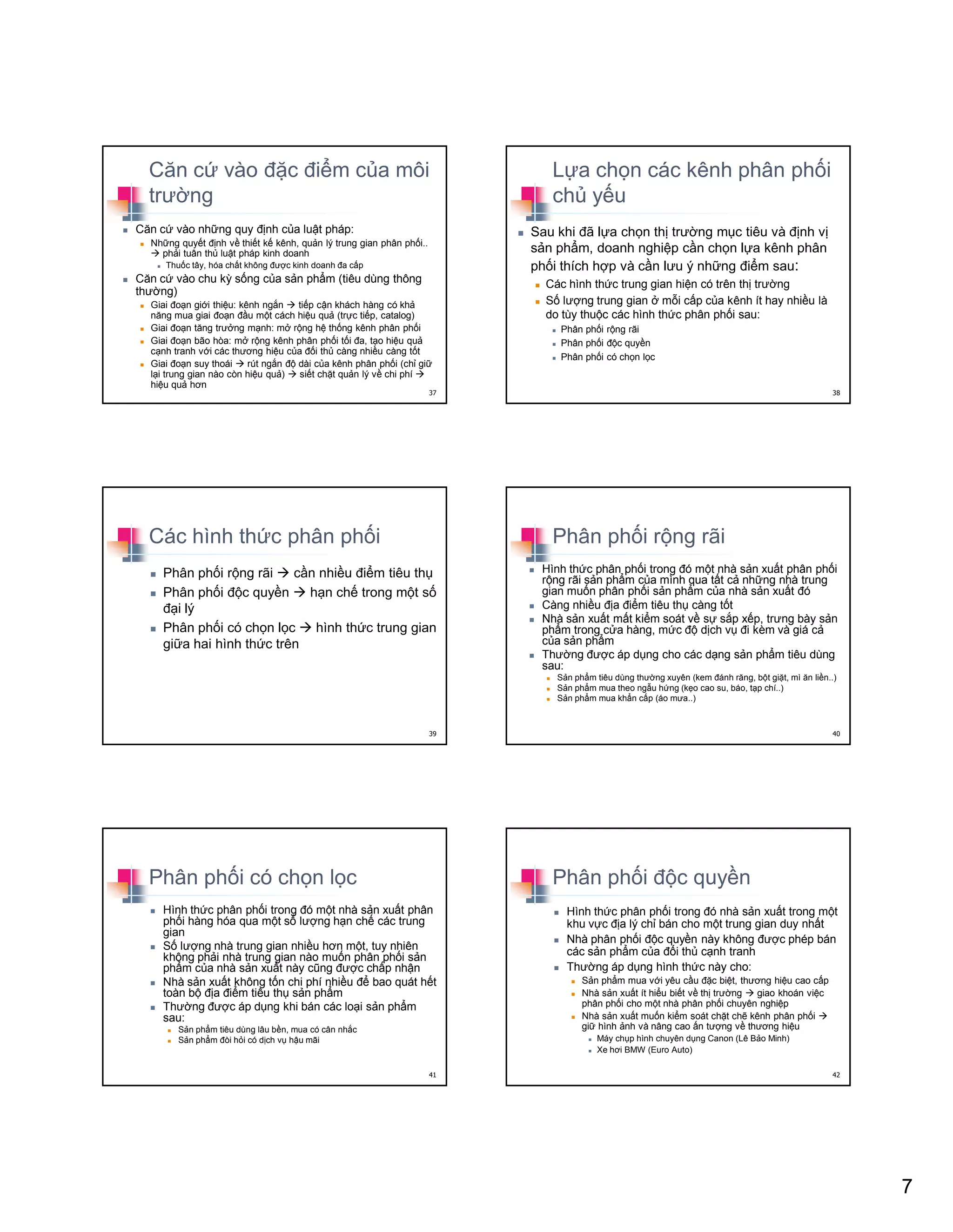 7
Căn c vào ñ c ñi m c a môi
trư ng
Căn c vào nh ng quy ñ nh c a lu t pháp:
Nh ng quy t ñ nh v thi t k kênh, qu n lý trung gian phân ph i..
ph i tuân th lu t pháp kinh doanh
Thu c tây, hóa ch t không ñư c kinh doanh ña c p
Căn c vào chu kỳ s ng c a s n ph m (tiêu dùng thông
thư ng)
Giai ño n gi i thi u: kênh ng n ti p c n khách hàng có kh
năng mua giai ño n ñ u m t cách hi u qu (tr c ti p, catalog)
Giai ño n tăng trư ng m nh: m r ng h th ng kênh phân ph i
Giai ño n bão hòa: m r ng kênh phân ph i t i ña, t o hi u qu
c nh tranh v i các thương hi u c a ñ i th càng nhi u càng t t
Giai ño n suy thoái rút ng n ñ dài c a kênh phân ph i (ch gi
l i trung gian nào còn hi u qu ) si t ch t qu n lý v chi phí
hi u qu hơn
37
L a ch n các kênh phân ph i
ch y u
Sau khi ñã l a ch n th trư ng m c tiêu và ñ nh v
s n ph m, doanh nghi p c n ch n l a kênh phân
ph i thích h p và c n lưu ý nh ng ñi m sau:
Các hình th c trung gian hi n có trên th trư ng
S lư ng trung gian m i c p c a kênh ít hay nhi u là
do tùy thu c các hình th c phân ph i sau:
Phân ph i r ng rãi
Phân ph i ñ c quy n
Phân ph i có ch n l c
38
Các hình th c phân ph i
Phân ph i r ng rãi c n nhi u ñi m tiêu th
Phân ph i ñ c quy n h n ch trong m t s
ñ i lý
Phân ph i có ch n l c hình th c trung gian
gi a hai hình th c trên
39
Phân ph i r ng rãi
Hình th c phân ph i trong ñó m t nhà s n xu t phân ph i
r ng rãi s n ph m c a mình qua t t c nh ng nhà trung
gian mu n phân ph i s n ph m c a nhà s n xu t ñó
Càng nhi u ñ a ñi m tiêu th càng t t
Nhà s n xu t m t ki m soát v s s p x p, trưng bày s n
ph m trong c a hàng, m c ñ d ch v ñi kèm và giá c
c a s n ph m
Thư ng ñư c áp d ng cho các d ng s n ph m tiêu dùng
sau:
S n ph m tiêu dùng thư ng xuyên (kem ñánh răng, b t gi t, mì ăn li n..)
S n ph m mua theo ng u h ng (k o cao su, báo, t p chí..)
S n ph m mua kh n c p (áo mưa..)
40
Phân ph i có ch n l c
Hình th c phân ph i trong ñó m t nhà s n xu t phân
ph i hàng hóa qua m t s lư ng h n ch các trung
gian
S lư ng nhà trung gian nhi u hơn m t, tuy nhiên
không ph i nhà trung gian nào mu n phân ph i s n
ph m c a nhà s n xu t này cũng ñư c ch p nh n
Nhà s n xu t không t n chi phí nhi u ñ bao quát h t
toàn b ñ a ñi m tiêu th s n ph m
Thư ng ñư c áp d ng khi bán các lo i s n ph m
sau:
S n ph m tiêu dùng lâu b n, mua có cân nh c
S n ph m ñòi h i có d ch v h u mãi
41
Phân ph i ñ c quy n
Hình th c phân ph i trong ñó nhà s n xu t trong m t
khu v c ñ a lý ch bán cho m t trung gian duy nh t
Nhà phân ph i ñ c quy n này không ñư c phép bán
các s n ph m c a ñ i th c nh tranh
Thư ng áp d ng hình th c này cho:
S n ph m mua v i yêu c u ñ c bi t, thương hi u cao c p
Nhà s n xu t ít hi u bi t v th trư ng giao khoán vi c
phân ph i cho m t nhà phân ph i chuyên nghi p
Nhà s n xu t mu n ki m soát ch t ch kênh phân ph i
gi hình nh và nâng cao n tư ng v thương hi u
Máy ch p hình chuyên d ng Canon (Lê B o Minh)
Xe hơi BMW (Euro Auto)
42
 