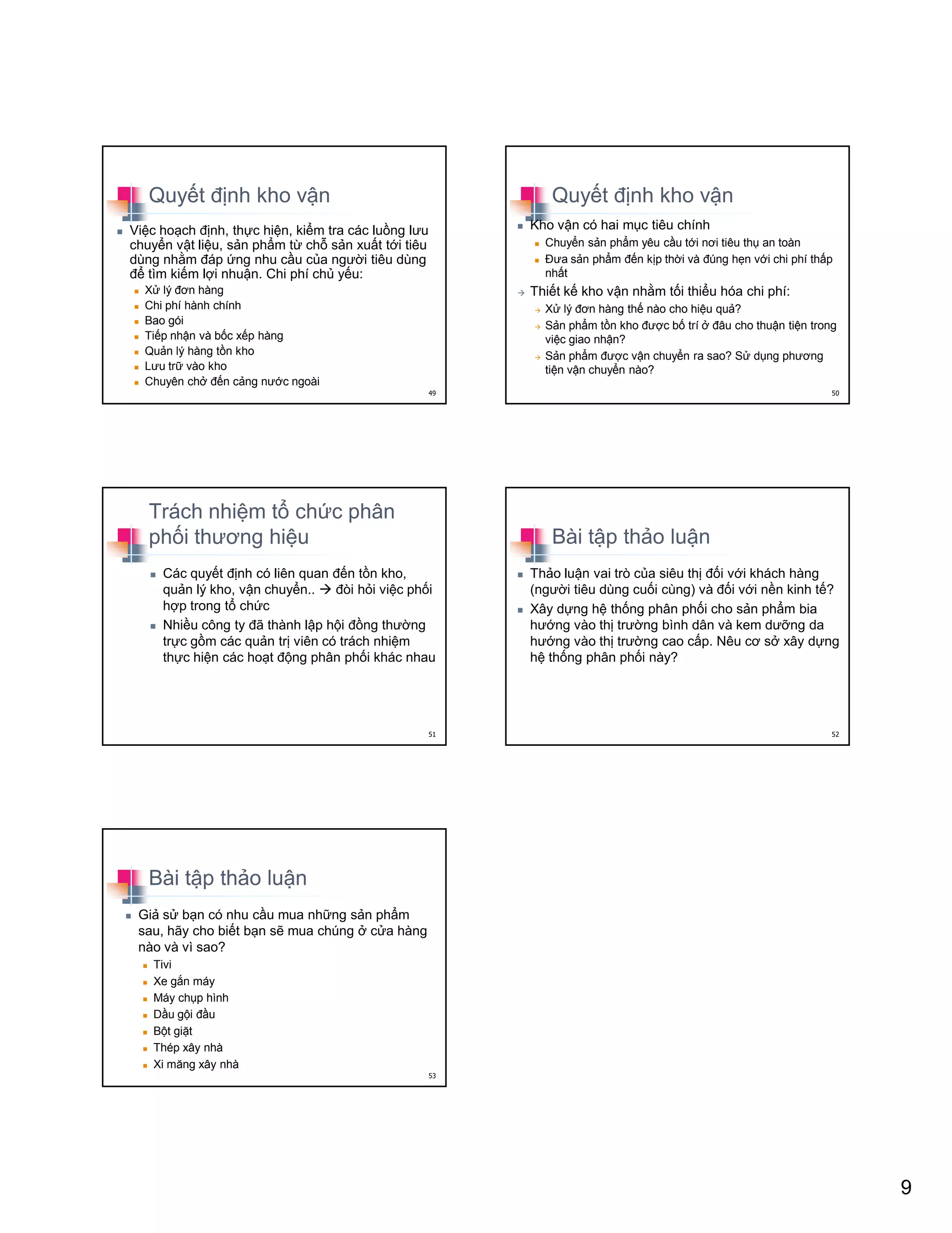 9
Quy t ñ nh kho v n
Vi c ho ch ñ nh, th c hi n, ki m tra các lu ng lưu
chuy n v t li u, s n ph m t ch s n xu t t i tiêu
dùng nh m ñáp ng nhu c u c a ngư i tiêu dùng
ñ tìm ki m l i nhu n. Chi phí ch y u:
X lý ñơn hàng
Chi phí hành chính
Bao gói
Ti p nh n và b c x p hàng
Qu n lý hàng t n kho
Lưu tr vào kho
Chuyên ch ñ n c ng nư c ngoài
49
Quy t ñ nh kho v n
Kho v n có hai m c tiêu chính
Chuy n s n ph m yêu c u t i nơi tiêu th an toàn
ðưa s n ph m ñ n k p th i và ñúng h n v i chi phí th p
nh t
Thi t k kho v n nh m t i thi u hóa chi phí:
X lý ñơn hàng th nào cho hi u qu ?
S n ph m t n kho ñư c b trí ñâu cho thu n ti n trong
vi c giao nh n?
S n ph m ñư c v n chuy n ra sao? S d ng phương
ti n v n chuy n nào?
50
Trách nhi m t ch c phân
ph i thương hi u
Các quy t ñ nh có liên quan ñ n t n kho,
qu n lý kho, v n chuy n.. ñòi h i vi c ph i
h p trong t ch c
Nhi u công ty ñã thành l p h i ñ ng thư ng
tr c g m các qu n tr viên có trách nhi m
th c hi n các ho t ñ ng phân ph i khác nhau
51
Bài t p th o lu n
Th o lu n vai trò c a siêu th ñ i v i khách hàng
(ngư i tiêu dùng cu i cùng) và ñ i v i n n kinh t ?
Xây d ng h th ng phân ph i cho s n ph m bia
hư ng vào th trư ng bình dân và kem dư ng da
hư ng vào th trư ng cao c p. Nêu cơ s xây d ng
h th ng phân ph i này?
52
Bài t p th o lu n
Gi s b n có nhu c u mua nh ng s n ph m
sau, hãy cho bi t b n s mua chúng c a hàng
nào và vì sao?
Tivi
Xe g n máy
Máy ch p hình
D u g i ñ u
B t gi t
Thép xây nhà
Xi măng xây nhà
53
 
