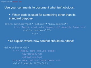 Use your comments to document what isn't obvious: When code is used for something other than its standard purpose. <form method="get" action="/bin/search"> <!-- Table controls layout of search form --> <table border="0"> <tr> … To explain where new content should be added: <h1>Notices</h1> <!-- Model new notice code: <h2>Date</h2> <p>Notice</p> place new notice code here --> <h2>13 March 2007</h2> … 