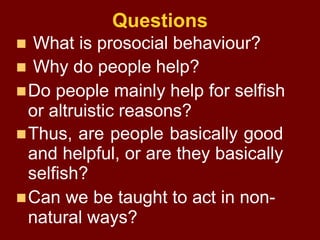 Questions
 What is prosocial behaviour?
 Why do people help?
Do people mainly help for selfish
or altruistic reasons?
...