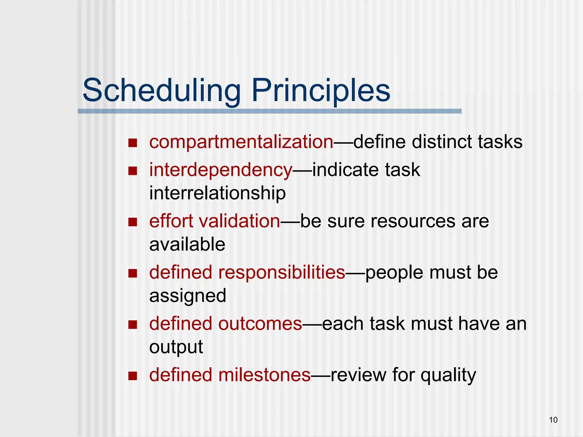 10Scheduling Principlescompartmentalization—define distinct tasksinterdependency—indicate task interrelationship effort validation—be sure resources are availabledefined responsibilities—people must be assigneddefined outcomes—each task must have an outputdefined milestones—review for quality