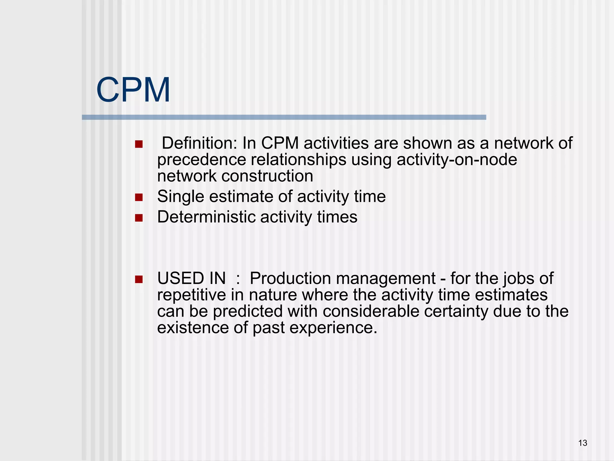 13 CPM Definition: In CPM activities are shown as a network of precedence relationships using activity-on-node network constructionSingle estimate of activity timeDeterministic activity timesUSED IN  :  Production management - for the jobs of repetitive in nature where the activity time estimates can be predicted with considerable certainty due to the existence of past experience.