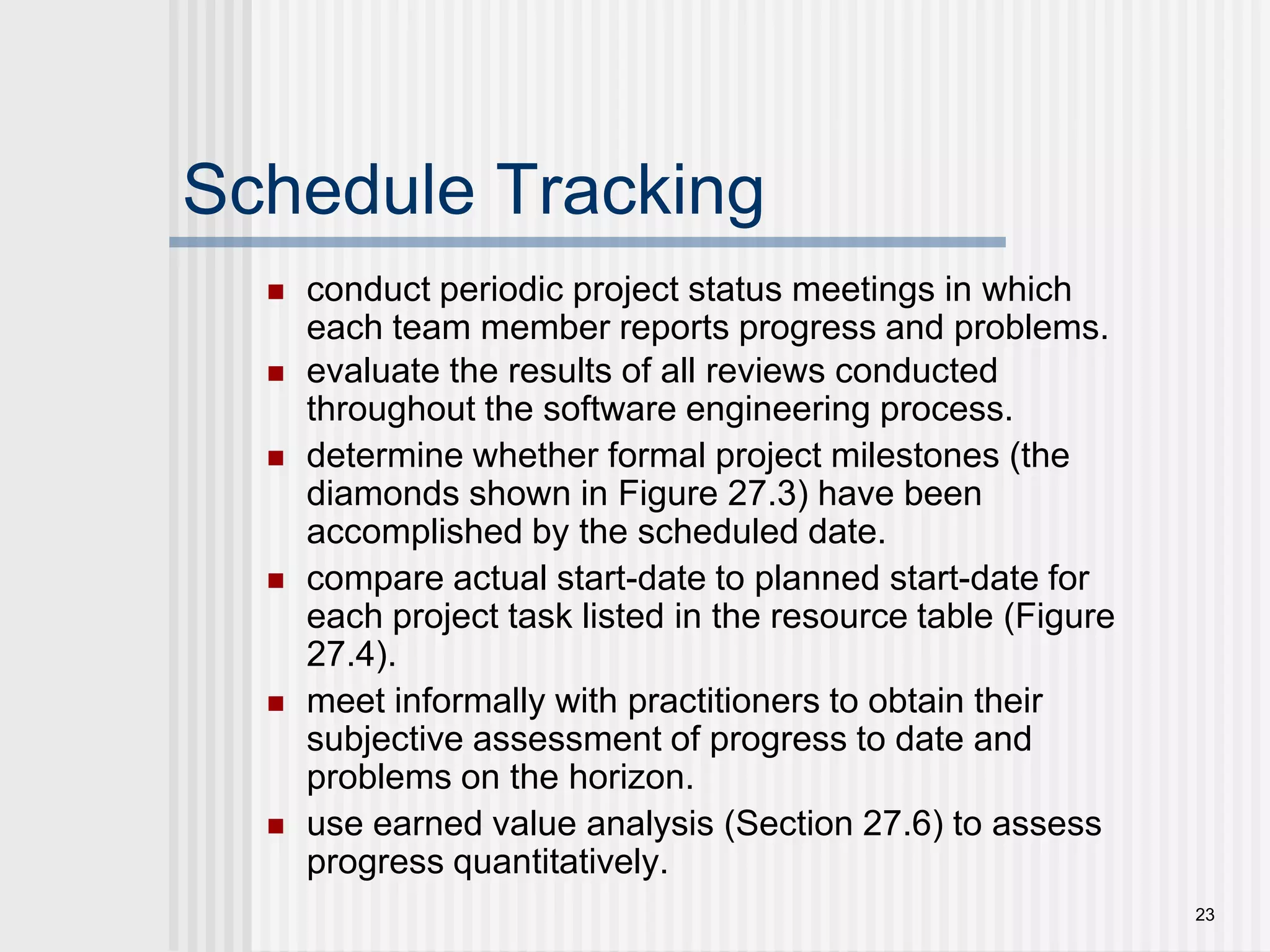 23Schedule Trackingconduct periodic project status meetings in which each team member reports progress and problems.evaluate the results of all reviews conducted throughout the software engineering process.determine whether formal project milestones (the diamonds shown in Figure 27.3) have been accomplished by the scheduled date.compare actual start-date to planned start-date for each project task listed in the resource table (Figure 27.4).meet informally with practitioners to obtain their subjective assessment of progress to date and problems on the horizon.use earned value analysis (Section 27.6) to assess progress quantitatively.