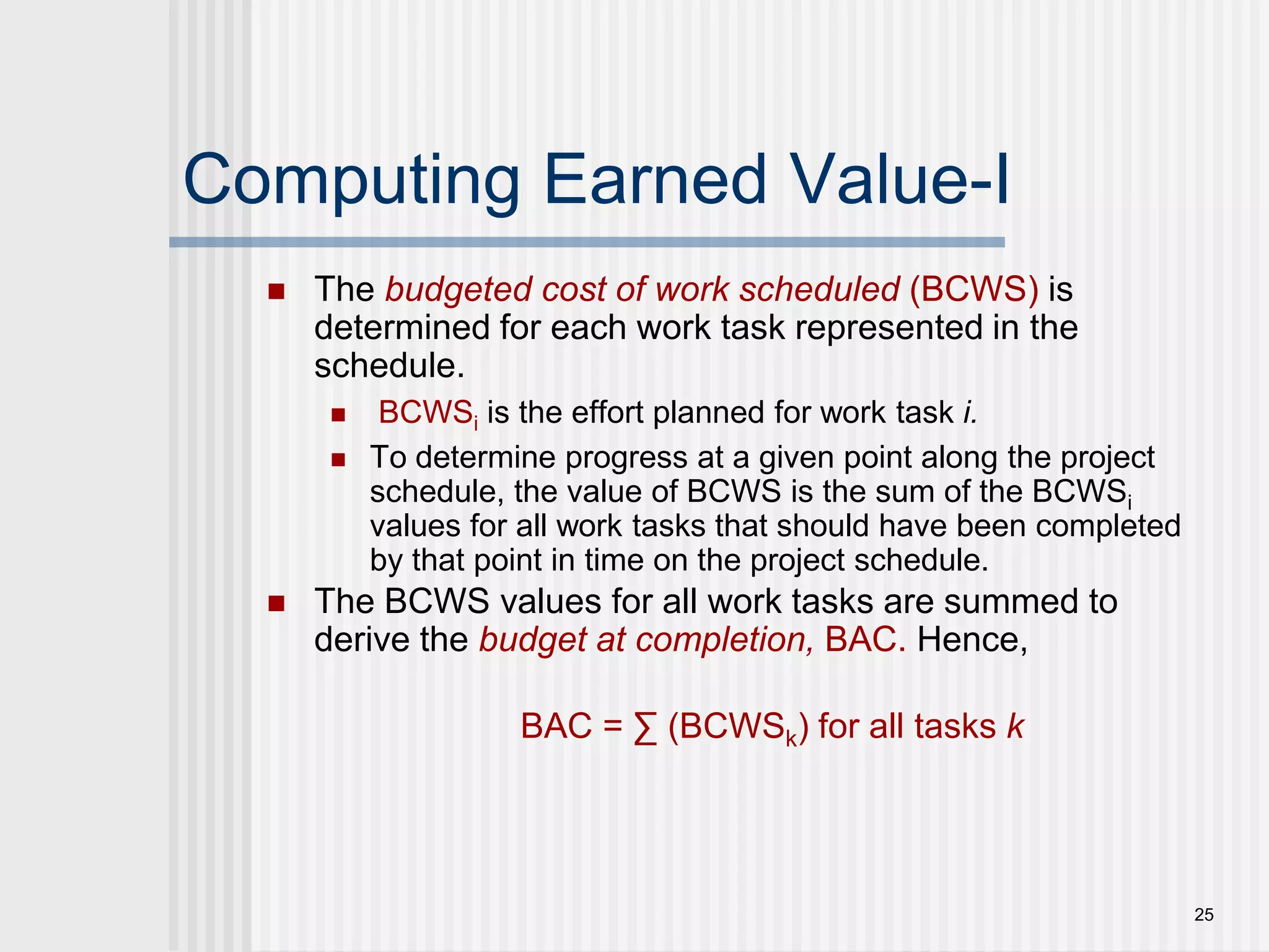 25Computing Earned Value-IThe budgeted cost of work scheduled (BCWS) is determined for each work task represented in the schedule. BCWSi is the effort planned for work task i.To determine progress at a given point along the project schedule, the value of BCWS is the sum of the BCWSi values for all work tasks that should have been completed by that point in time on the project schedule. The BCWS values for all work tasks are summed to derive the budget at completion, BAC. Hence,BAC = ∑ (BCWSk) for all tasks k