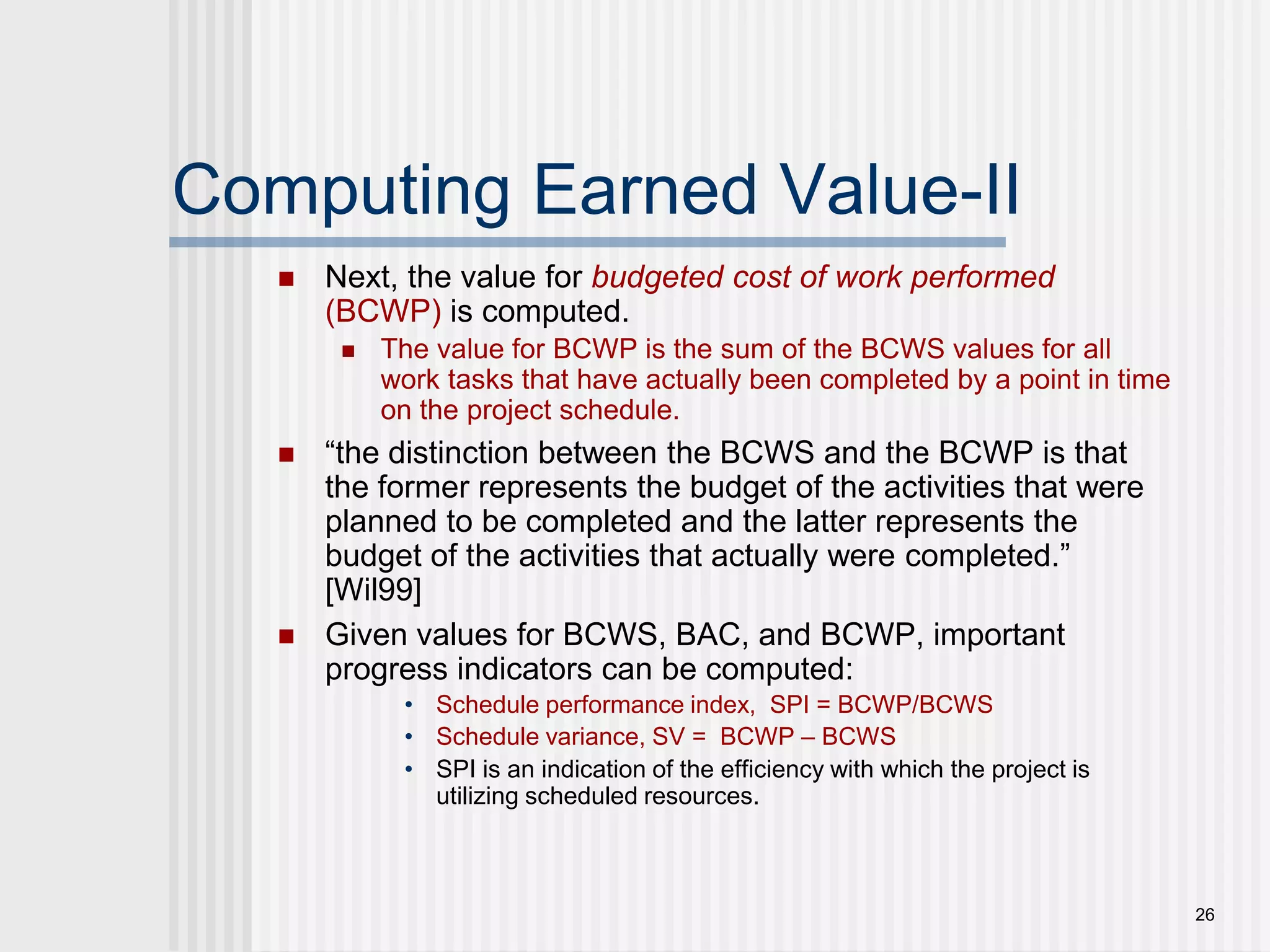 26Computing Earned Value-IINext, the value for budgeted cost of work performed (BCWP) is computed. The value for BCWP is the sum of the BCWS values for all work tasks that have actually been completed by a point in time on the project schedule.“the distinction between the BCWS and the BCWP is that the former represents the budget of the activities that were planned to be completed and the latter represents the budget of the activities that actually were completed.” [Wil99] Given values for BCWS, BAC, and BCWP, important progress indicators can be computed:Schedule performance index,  SPI = BCWP/BCWSSchedule variance, SV =  BCWP – BCWSSPI is an indication of the efficiency with which the project is utilizing scheduled resources.