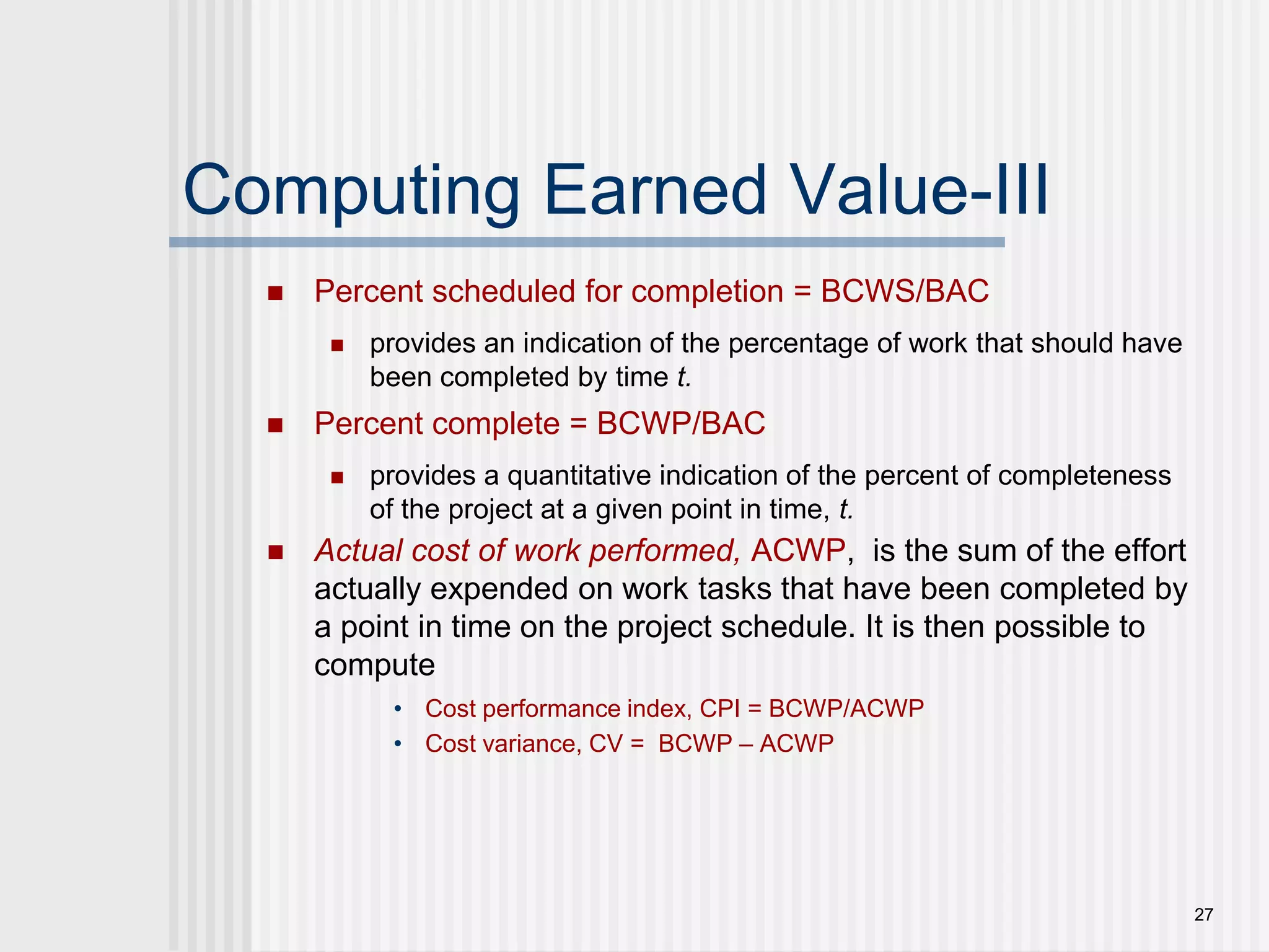 27Computing Earned Value-IIIPercent scheduled for completion = BCWS/BACprovides an indication of the percentage of work that should have been completed by time t.Percent complete = BCWP/BACprovides a quantitative indication of the percent of completeness of the project at a given point in time, t.Actual cost of work performed, ACWP,  is the sum of the effort actually expended on work tasks that have been completed by a point in time on the project schedule. It is then possible to computeCost performance index, CPI = BCWP/ACWPCost variance, CV =  BCWP – ACWP