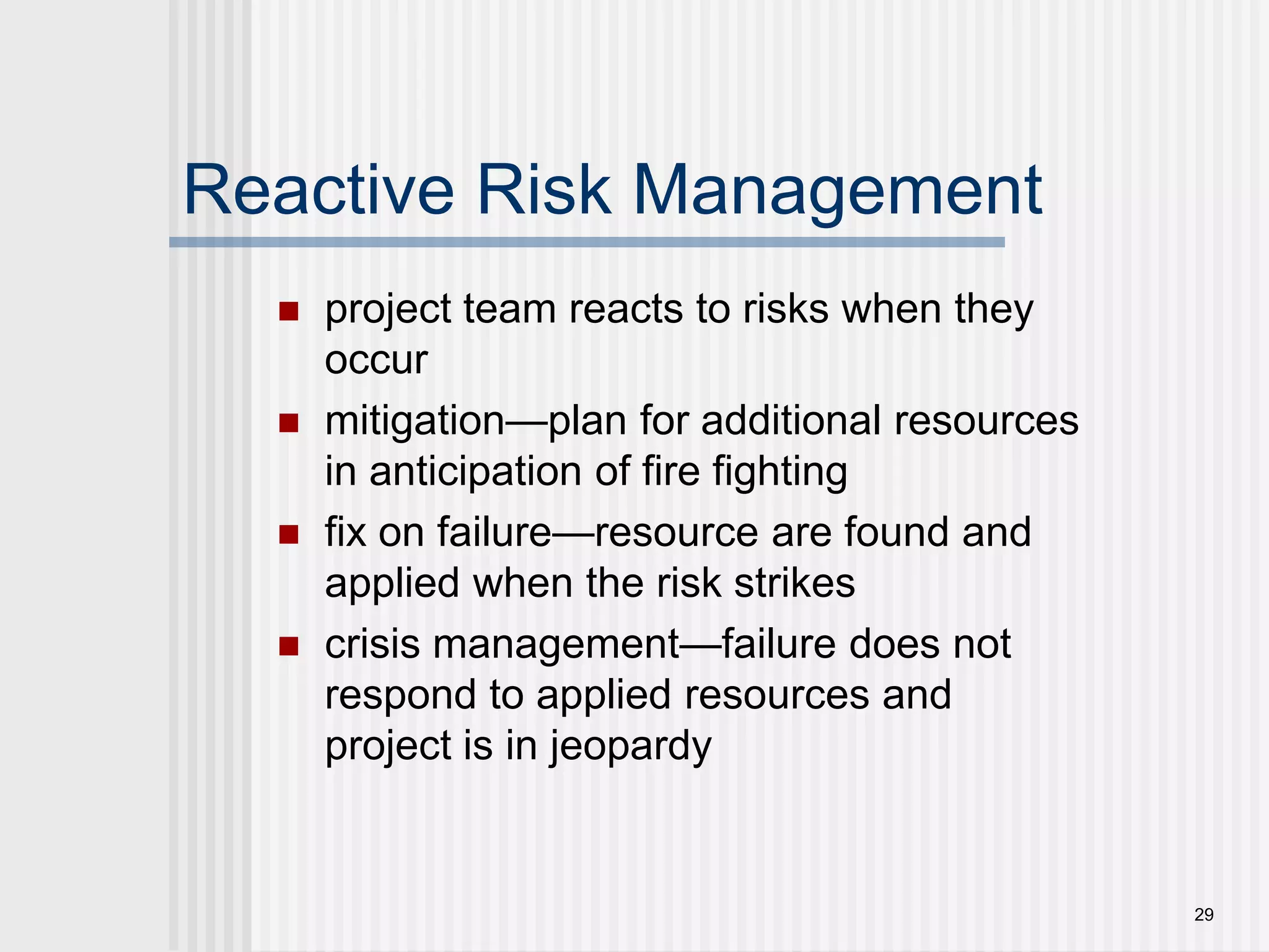 29Reactive Risk Managementproject team reacts to risks when they occurmitigation—plan for additional resources in anticipation of fire fightingfix on failure—resource are found and applied when the risk strikescrisis management—failure does not respond to applied resources and project is in jeopardy