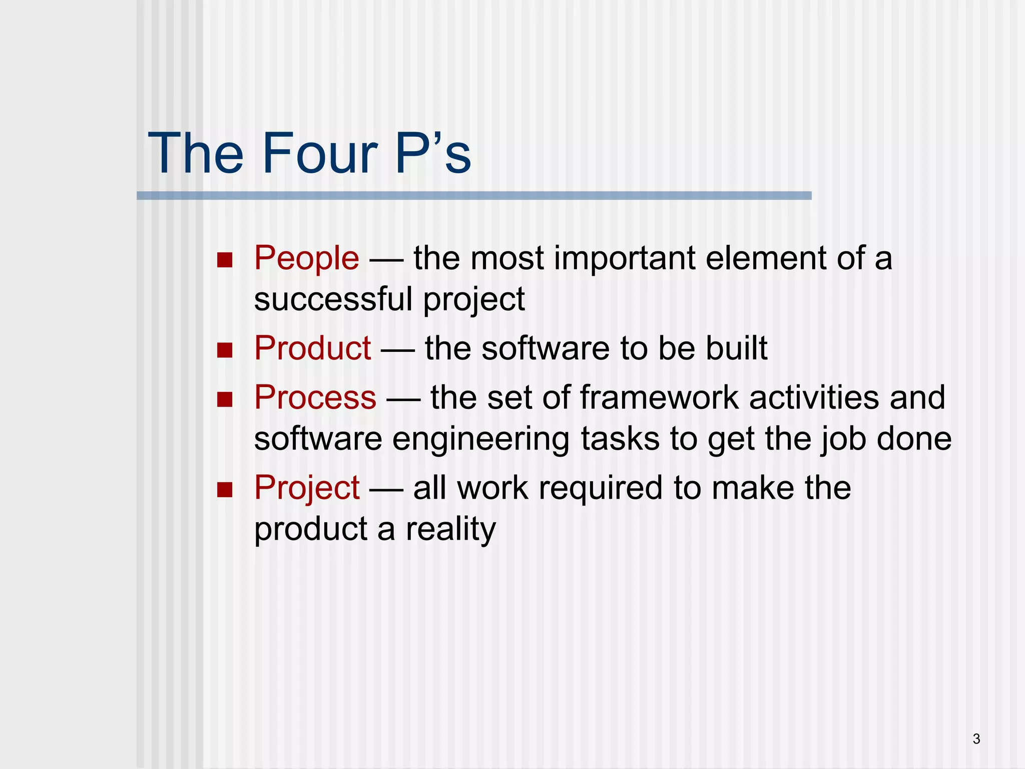 3The Four P’sPeople — the most important element of a successful projectProduct — the software to be builtProcess — the set of framework activities and software engineering tasks to get the job doneProject — all work required to make the product a reality