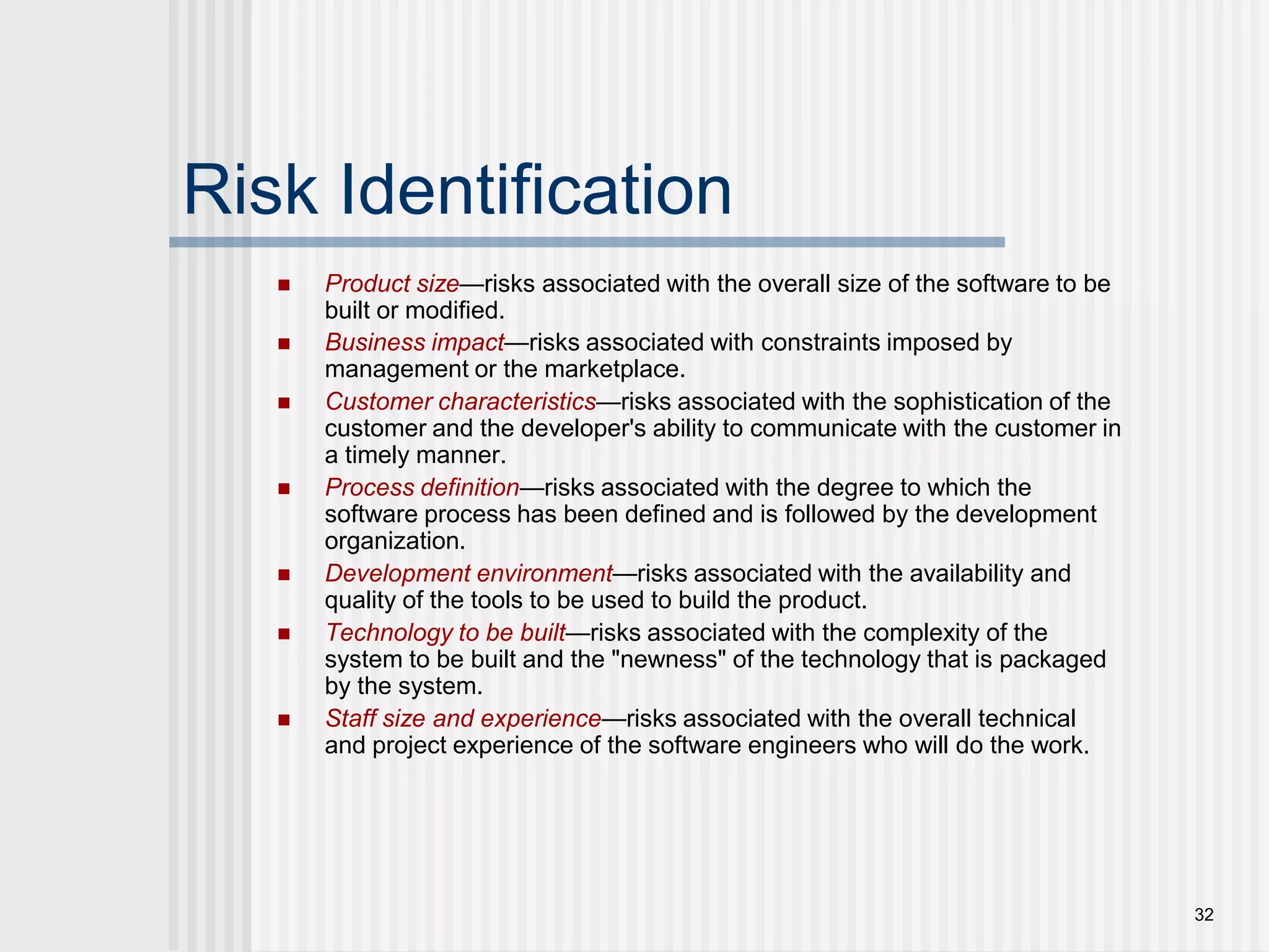 32Risk IdentificationProduct size—risks associated with the overall size of the software to be built or modified.Business impact—risks associated with constraints imposed by management or the marketplace.Customer characteristics—risks associated with the sophistication of the customer and the developer's ability to communicate with the customer in a timely manner.Process definition—risks associated with the degree to which the software process has been defined and is followed by the development organization.Development environment—risks associated with the availability and quality of the tools to be used to build the product.Technology to be built—risks associated with the complexity of the system to be built and the "newness" of the technology that is packaged by the system.Staff size and experience—risks associated with the overall technical and project experience of the software engineers who will do the work.