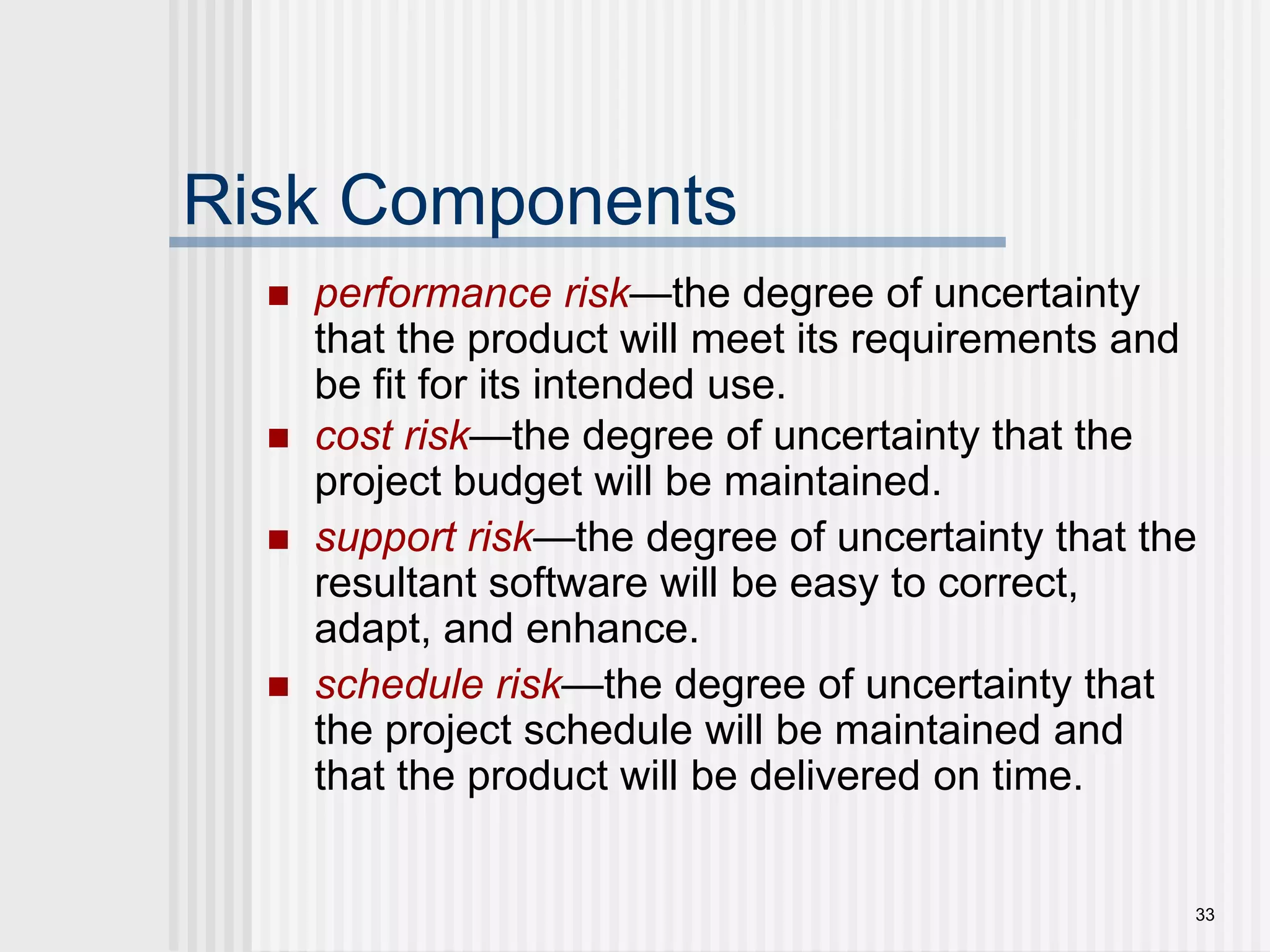 33Risk Componentsperformance risk—the degree of uncertainty that the product will meet its requirements and be fit for its intended use.cost risk—the degree of uncertainty that the project budget will be maintained.support risk—the degree of uncertainty that the resultant software will be easy to correct, adapt, and enhance.schedule risk—the degree of uncertainty that the project schedule will be maintained and that the product will be delivered on time.