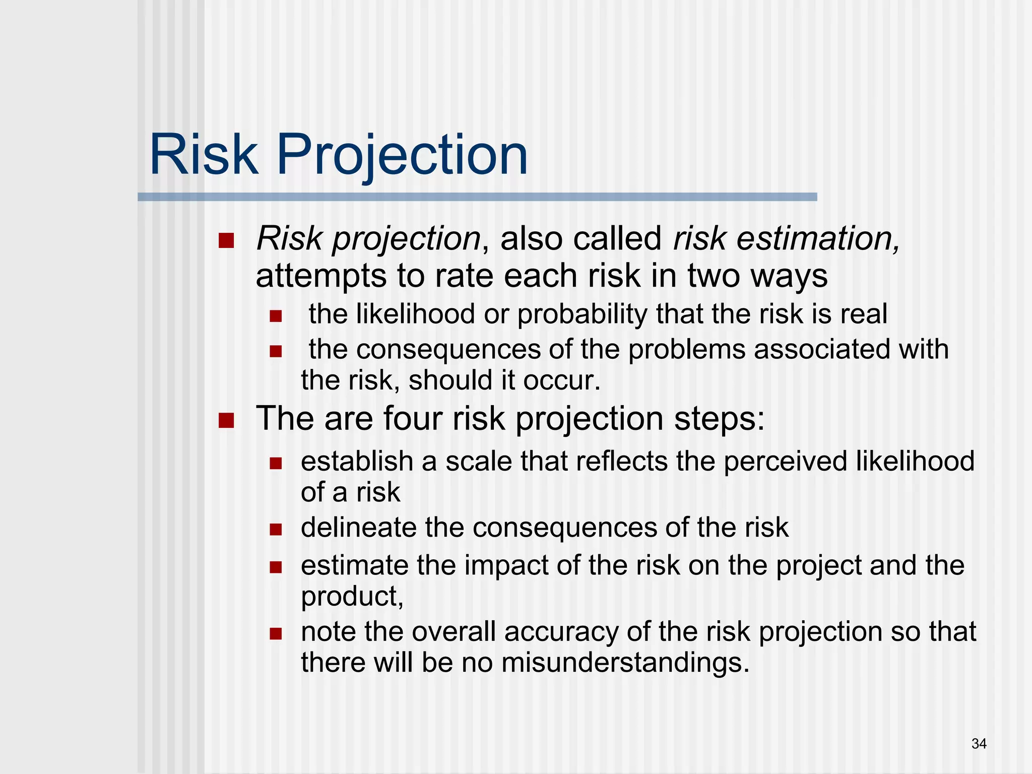 34Risk ProjectionRisk projection, also called risk estimation, attempts to rate each risk in two ways the likelihood or probability that the risk is real  the consequences of the problems associated with the risk, should it occur. The are four risk projection steps:establish a scale that reflects the perceived likelihood of a riskdelineate the consequences of the riskestimate the impact of the risk on the project and the product,note the overall accuracy of the risk projection so that there will be no misunderstandings.