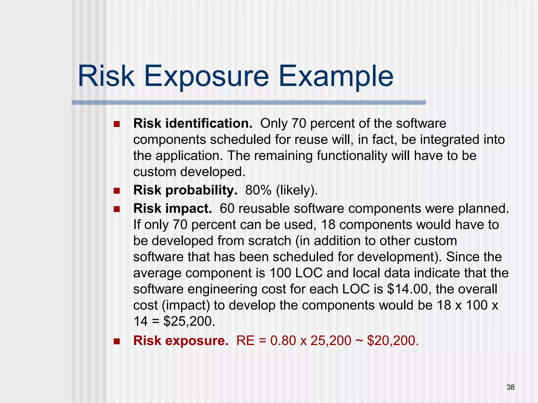 38Risk Exposure ExampleRisk identification.  Only 70 percent of the software components scheduled for reuse will, in fact, be integrated into the application. The remaining functionality will have to be custom developed.Risk probability.  80% (likely).Risk impact.  60 reusable software components were planned. If only 70 percent can be used, 18 components would have to be developed from scratch (in addition to other custom software that has been scheduled for development). Since the average component is 100 LOC and local data indicate that the software engineering cost for each LOC is $14.00, the overall cost (impact) to develop the components would be 18 x 100 x 14 = $25,200.Risk exposure.  RE = 0.80 x 25,200 ~ $20,200.