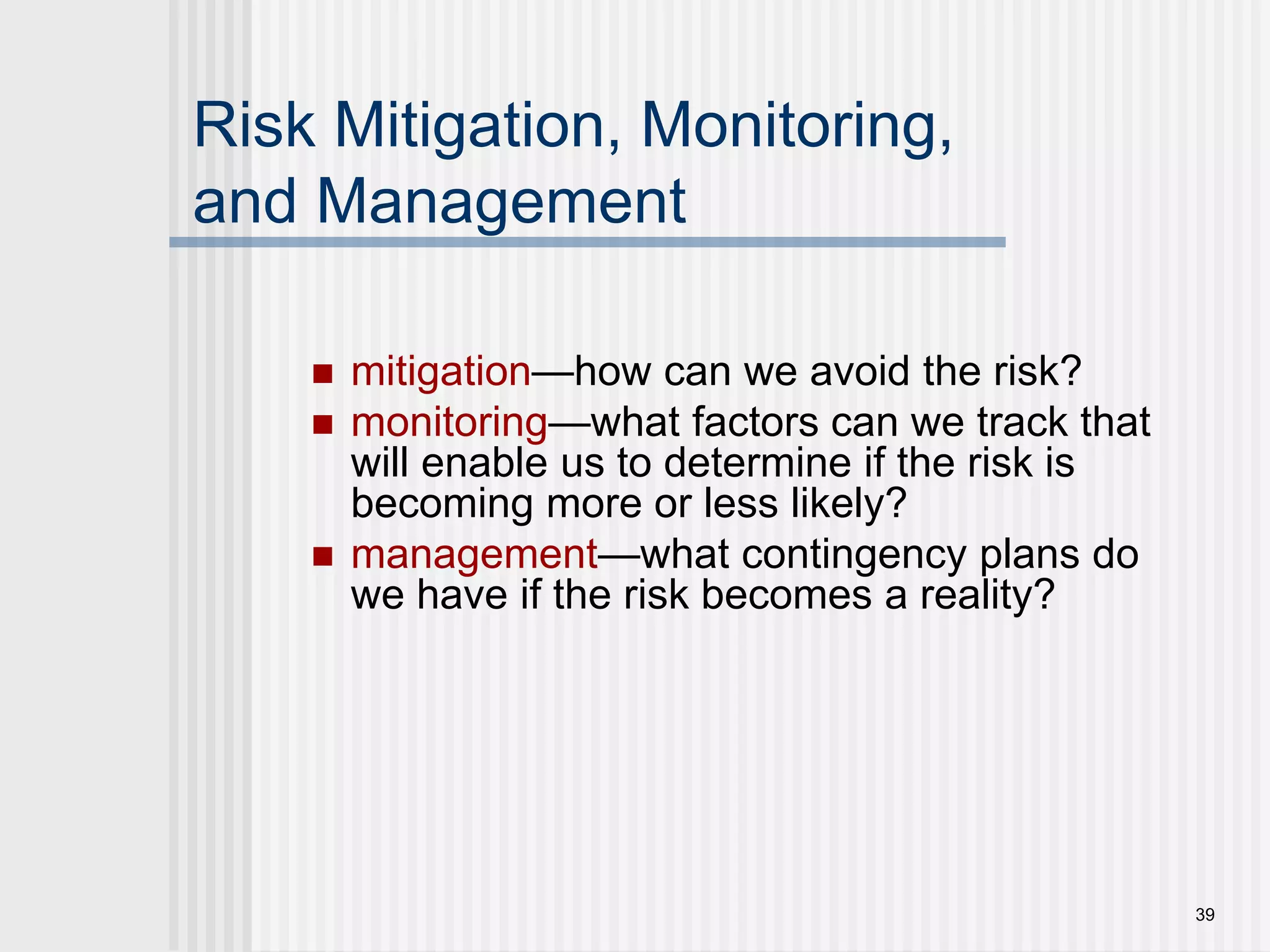 39Risk Mitigation, Monitoring,and Management mitigation—how can we avoid the risk?monitoring—what factors can we track that will enable us to determine if the risk is becoming more or less likely?management—what contingency plans do we have if the risk becomes a reality?