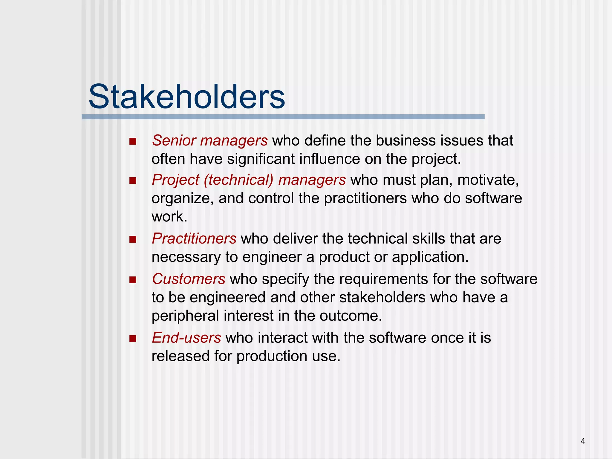 4StakeholdersSenior managerswho define the business issues that often have significant influence on the project.Project (technical) managers who must plan, motivate, organize, and control the practitioners who do software work.Practitionerswho deliver the technical skills that are necessary to engineer a product or application.Customerswho specify the requirements for the software to be engineered and other stakeholders who have a peripheral interest in the outcome.End-userswho interact with the software once it is released for production use.
