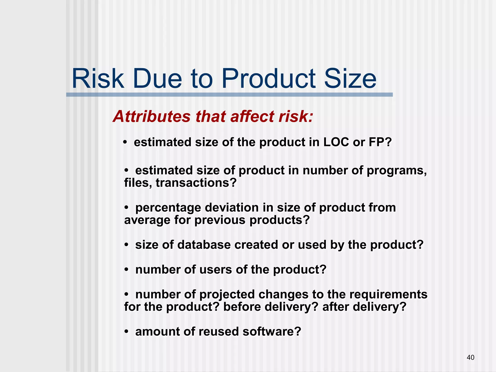 40Risk Due to Product SizeAttributes that affect risk:•  estimated size of the product in LOC or FP?•  estimated size of product in number of programs, files, transactions?•  percentage deviation in size of product from average for previous products?•  size of database created or used by the product?•  number of users of the product?•  number of projected changes to the requirements for the product? before delivery? after delivery?•  amount of reused software?