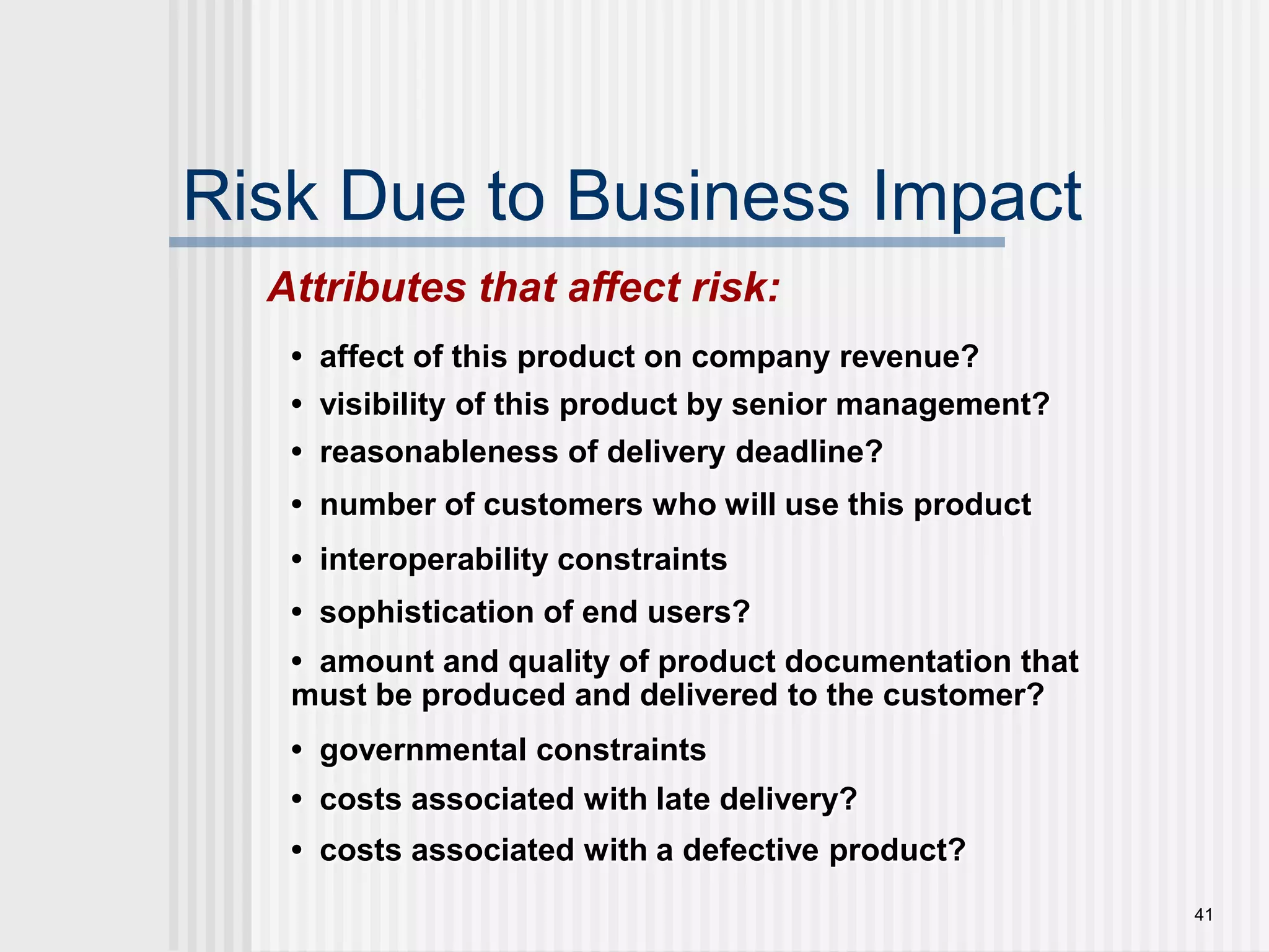 41Risk Due to Business ImpactAttributes that affect risk:•  affect of this product on company revenue?•  visibility of this product by senior management?•  reasonableness of delivery deadline?•  number of customers who will use this product •  interoperability constraints•  sophistication of end users?•  amount and quality of product documentation that must be produced and delivered to the customer?•  governmental constraints•  costs associated with late delivery?•  costs associated with a defective product?