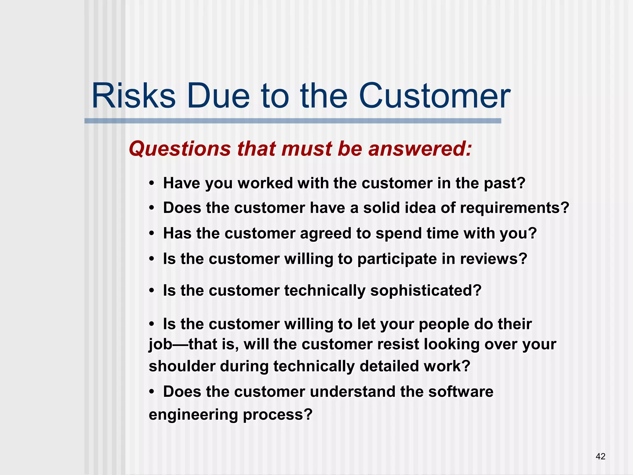 42Risks Due to the CustomerQuestions that must be answered:•  Have you worked with the customer in the past?•  Does the customer have a solid idea of requirements?•  Has the customer agreed to spend time with you? •  Is the customer willing to participate in reviews?•  Is the customer technically sophisticated?•  Is the customer willing to let your people do their job—that is, will the customer resist looking over your shoulder during technically detailed work?•  Does the customer understand the software engineering process?