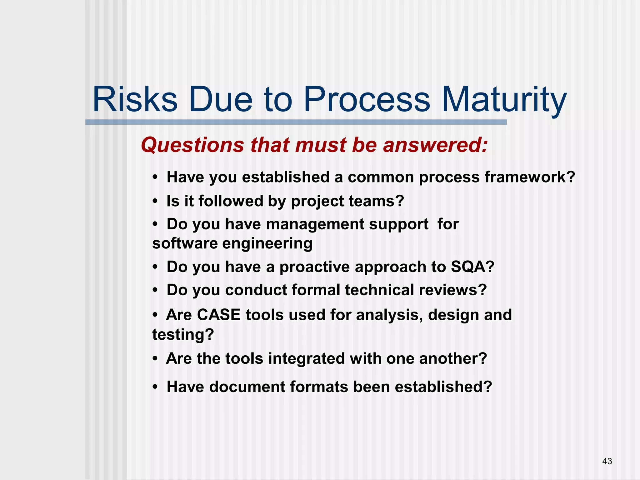 43Risks Due to Process MaturityQuestions that must be answered:•  Have you established a common process framework? •  Is it followed by project teams?•  Do you have management support  for software engineering •  Do you have a proactive approach to SQA? •  Do you conduct formal technical reviews?•  Are CASE tools used for analysis, design and testing?•  Are the tools integrated with one another?•  Have document formats been established?