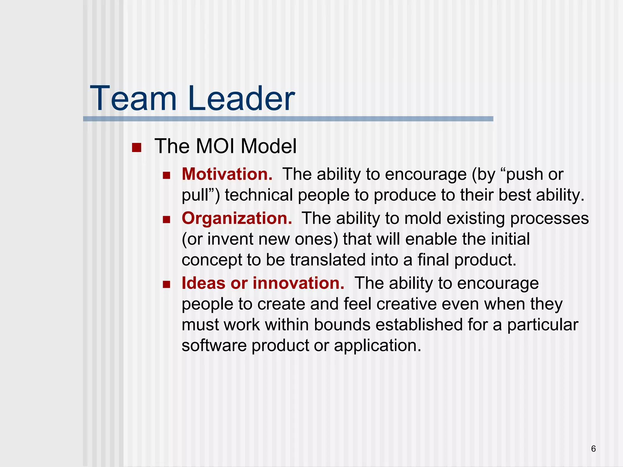 6Team LeaderThe MOI ModelMotivation. The ability to encourage (by “push or pull”) technical people to produce to their best ability.Organization. The ability to mold existing processes (or invent new ones) that will enable the initial concept to be translated into a final product.Ideas or innovation. The ability to encourage people to create and feel creative even when they must work within bounds established for a particular software product or application.