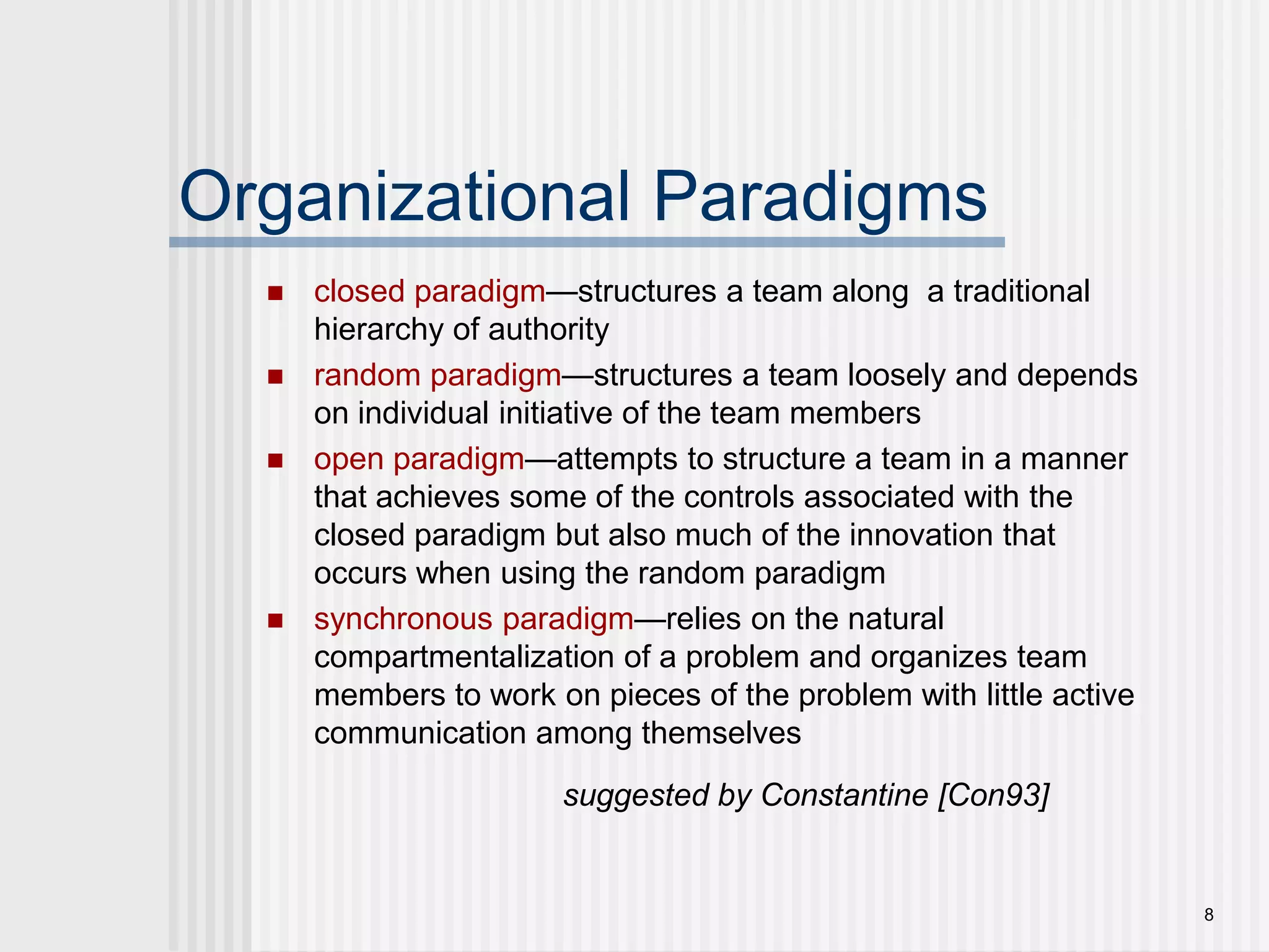 8Organizational Paradigmsclosed paradigm—structures a team along  a traditional hierarchy of authorityrandom paradigm—structures a team loosely and depends on individual initiative of the team members open paradigm—attempts to structure a team in a manner that achieves some of the controls associated with the closed paradigm but also much of the innovation that occurs when using the random paradigmsynchronous paradigm—relies on the natural compartmentalization of a problem and organizes team members to work on pieces of the problem with little active communication among themselvessuggested by Constantine [Con93]