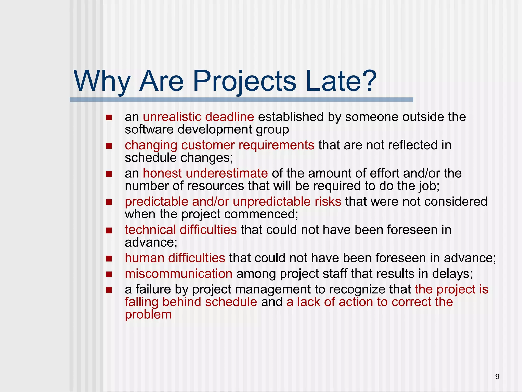 9Why Are Projects Late?an unrealistic deadline established by someone outside the software development groupchanging customer requirements that are not reflected in schedule changes;an honest underestimate of the amount of effort and/or the number of resources that will be required to do the job;predictable and/or unpredictable risks that were not considered when the project commenced;technical difficulties that could not have been foreseen in advance;human difficulties that could not have been foreseen in advance;miscommunication among project staff that results in delays;a failure by project management to recognize that the project is falling behind schedule and a lack of action to correct the problem