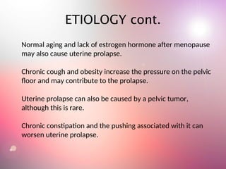 Normal aging and lack of estrogen hormone after menopause
may also cause uterine prolapse.
Chronic cough and obesity increase the pressure on the pelvic
floor and may contribute to the prolapse.
Uterine prolapse can also be caused by a pelvic tumor,
although this is rare.
Chronic constipation and the pushing associated with it can
worsen uterine prolapse.
ETIOLOGY cont.
 
