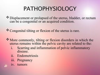 PATHOPHYSIOLOGY
Displacement or prolapsed of the uterus, bladder, or rectum
can be a congenital or an acquired condition.
Congenital tilting or flexion of the uterus is rare.
More commonly, tilting or flexion disorders in which the
uterus remains within the pelvic cavity are related to the:
i. Scarring and inflammation of pelvic inflammatory
disease.
ii. Endometriosis
iii. Pregnancy
iv. tumors
 