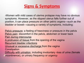 Signs & Symptoms
-Women with mild cases of uterine prolapse may have no obvious
symptoms. However, as the slipped uterus falls further out of
position, it can place pressure on other pelvic organs—such as the
bladder or bowel—causing a variety of symptoms, including:
Pelvic pressure: a feeling of heaviness or pressure in the pelvis
Pelvic pain: discomfort in the pelvis, abdomen or lower back
Pain during intercourse
A protrusion of tissue from the opening of the vagina
Recurrent bladder infections
Unusual or excessive discharge from the vagina
Constipation
Difficulty with urination, including involuntary -loss of urine (female
incontinence), or urinary frequency or urgency
 