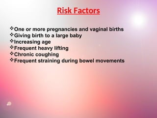 Risk Factors
One or more pregnancies and vaginal births
Giving birth to a large baby
Increasing age
Frequent heavy lifting
Chronic coughing
Frequent straining during bowel movements
 