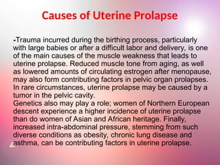 Causes of Uterine Prolapse
-Trauma incurred during the birthing process, particularly
with large babies or after a difficult labor and delivery, is one
of the main causes of the muscle weakness that leads to
uterine prolapse. Reduced muscle tone from aging, as well
as lowered amounts of circulating estrogen after menopause,
may also form contributing factors in pelvic organ prolapses.
In rare circumstances, uterine prolapse may be caused by a
tumor in the pelvic cavity.
Genetics also may play a role; women of Northern European
descent experience a higher incidence of uterine prolapse
than do women of Asian and African heritage. Finally,
increased intra-abdominal pressure, stemming from such
diverse conditions as obesity, chronic lung disease and
asthma, can be contributing factors in uterine prolapse.
 