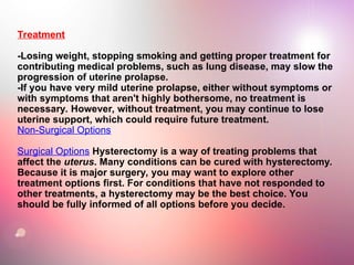 Treatment
-Losing weight, stopping smoking and getting proper treatment for
contributing medical problems, such as lung disease, may slow the
progression of uterine prolapse.
-If you have very mild uterine prolapse, either without symptoms or
with symptoms that aren't highly bothersome, no treatment is
necessary. However, without treatment, you may continue to lose
uterine support, which could require future treatment.
Non-Surgical Options
Surgical Options Hysterectomy is a way of treating problems that
affect the uterus. Many conditions can be cured with hysterectomy.
Because it is major surgery, you may want to explore other
treatment options first. For conditions that have not responded to
other treatments, a hysterectomy may be the best choice. You
should be fully informed of all options before you decide.
 