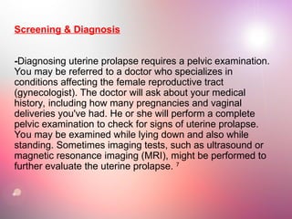 Screening & Diagnosis
-Diagnosing uterine prolapse requires a pelvic examination.
You may be referred to a doctor who specializes in
conditions affecting the female reproductive tract
(gynecologist). The doctor will ask about your medical
history, including how many pregnancies and vaginal
deliveries you've had. He or she will perform a complete
pelvic examination to check for signs of uterine prolapse.
You may be examined while lying down and also while
standing. Sometimes imaging tests, such as ultrasound or
magnetic resonance imaging (MRI), might be performed to
further evaluate the uterine prolapse. 7
 