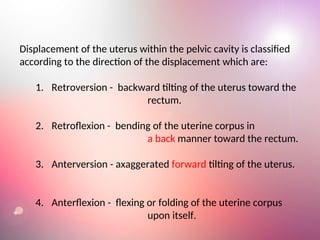 Displacement of the uterus within the pelvic cavity is classified
according to the direction of the displacement which are:
1. Retroversion - backward tilting of the uterus toward the
rectum.
2. Retroflexion - bending of the uterine corpus in
a back manner toward the rectum.
3. Anterversion - axaggerated forward tilting of the uterus.
4. Anterflexion - flexing or folding of the uterine corpus
upon itself.
 