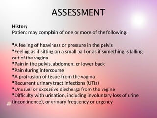 ASSESSMENT
History
Patient may complain of one or more of the following:
A feeling of heaviness or pressure in the pelvis
Feeling as if sitting on a small ball or as if something is falling
out of the vagina
Pain in the pelvis, abdomen, or lower back
Pain during intercourse
A protrusion of tissue from the vagina
Recurrent urinary tract infections (UTIs)
Unusual or excessive discharge from the vagina
Difficulty with urination, including involuntary loss of urine
(incontinence), or urinary frequency or urgency
 