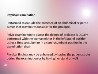 Physical Examination
Performed to exclude the presence of an abdominal or pelvic
tumor that may be responsible for the prolapse.
Pelvic examination to assess the degree of prolapse is usually
performed with the woman either in the left lateral position
using a Sims speculum or in a semirecumbent position in the
examination chair.
Physical findings may be enhanced by having the patient strain
during the examination or by having her stand or walk.
 