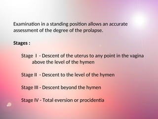 Examination in a standing position allows an accurate
assessment of the degree of the prolapse.
Stages :
Stage I - Descent of the uterus to any point in the vagina
above the level of the hymen
Stage II - Descent to the level of the hymen
Stage III - Descent beyond the hymen
Stage IV - Total eversion or procidentia
 
