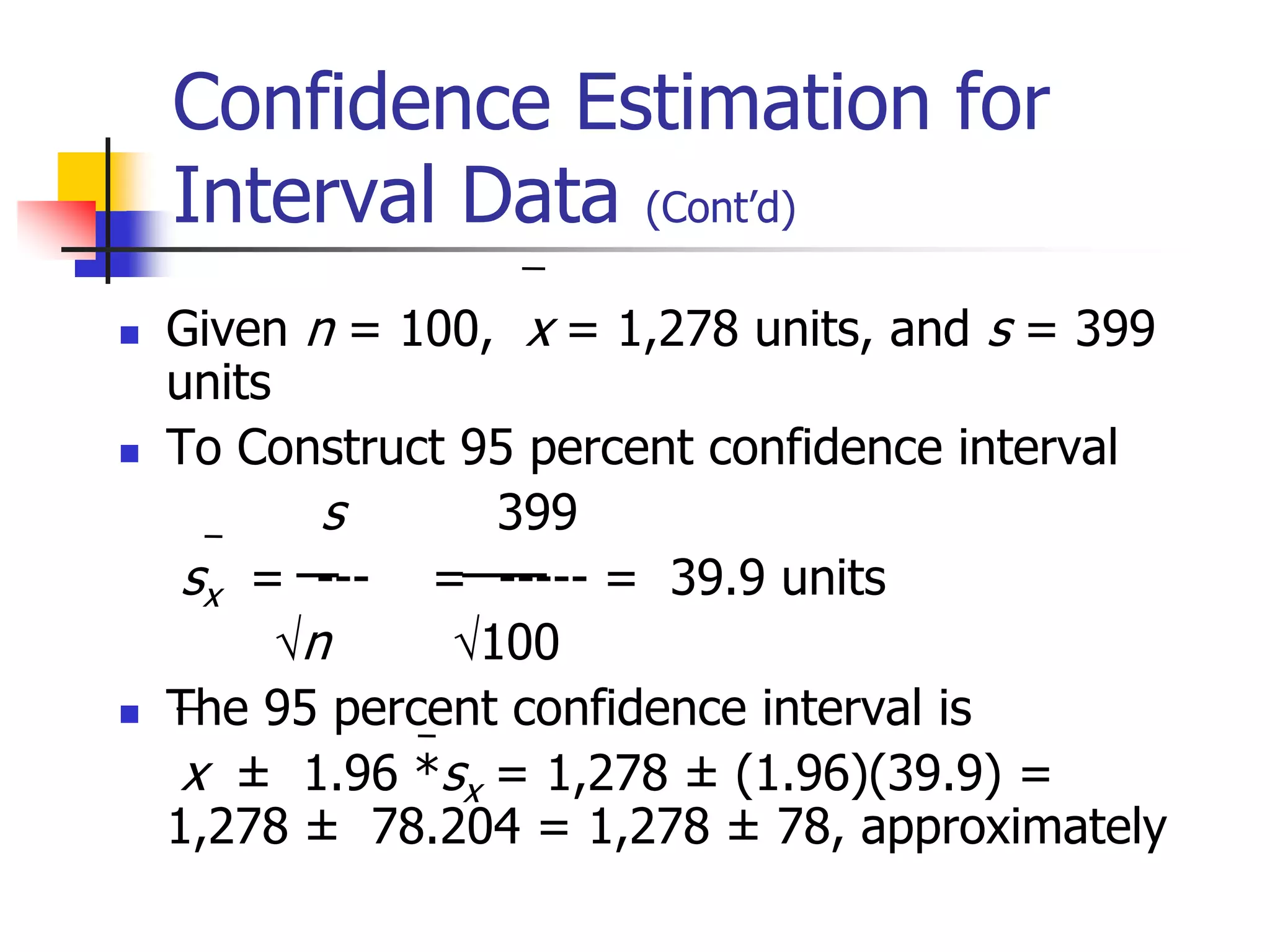  Given n = 100, x = 1,278 units, and s = 399
units
 To Construct 95 percent confidence interval
s 399
sx = --- = ----- = 39.9 units
n 100
 The 95 percent confidence interval is
x ± 1.96 *sx = 1,278 ± (1.96)(39.9) =
1,278 ± 78.204 = 1,278 ± 78, approximately
Confidence Estimation for
Interval Data (Cont’d)
 