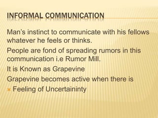 INFORMAL COMMUNICATION
Man’s instinct to communicate with his fellows
whatever he feels or thinks.
People are fond of spreading rumors in this
communication i.e Rumor Mill.
It is Known as Grapevine
Grapevine becomes active when there is
 Feeling of Uncertaininty
 