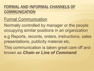 FORMAL AND INFORMAL CHANNELS OF
COMMUNICATION
Formal Communication
Normally controlled by manager or the people
occupying similar positions in an organization
e.g Reports, records, orders, instructions, sales
presentations, publicity material etc.
This communication is taken great care off and
known as Chain or Line of Command.
 