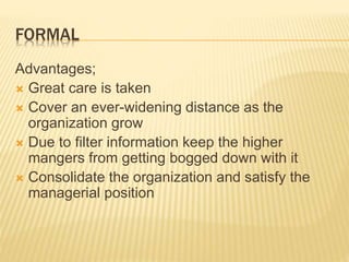 FORMAL
Advantages;
 Great care is taken
 Cover an ever-widening distance as the
organization grow
 Due to filter information keep the higher
mangers from getting bogged down with it
 Consolidate the organization and satisfy the
managerial position
 